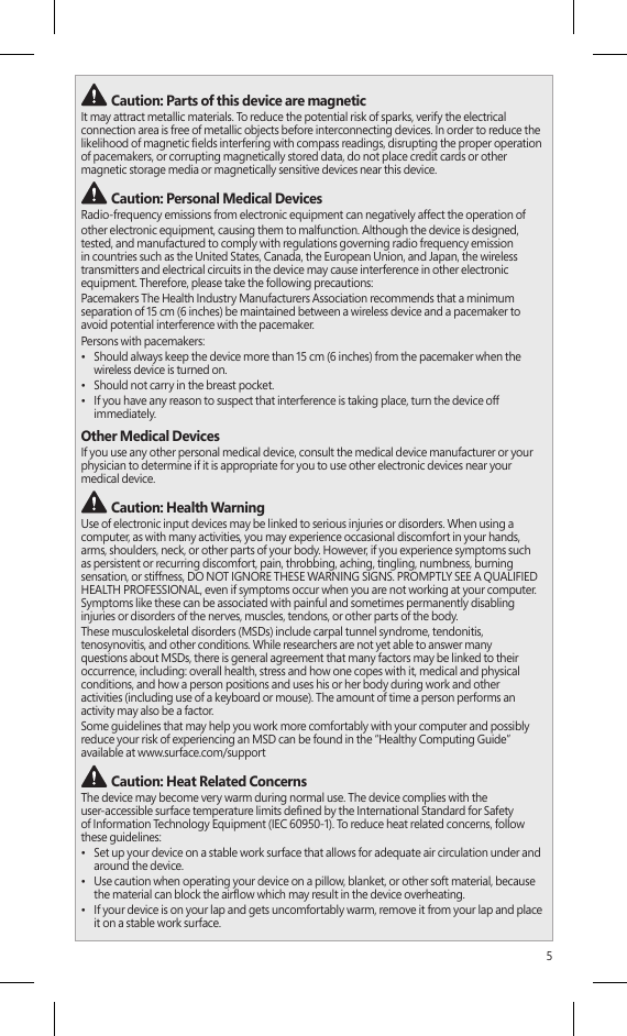 5 Caution: Parts of this device are magneticIt may attract metallic materials. To reduce the potential risk of sparks, verify the electrical connection area is free of metallic objects before interconnecting devices. In order to reduce the likelihood of magnetic elds interfering with compass readings, disrupting the proper operation of pacemakers, or corrupting magnetically stored data, do not place credit cards or other magnetic storage media or magnetically sensitive devices near this device. Caution: Personal Medical DevicesRadio-frequency emissions from electronic equipment can negatively affect the operation ofother electronic equipment, causing them to malfunction. Although the device is designed, tested, and manufactured to comply with regulations governing radio frequency emission in countries such as the United States, Canada, the European Union, and Japan, the wireless transmitters and electrical circuits in the device may cause interference in other electronic equipment. Therefore, please take the following precautions:Pacemakers The Health Industry Manufacturers Association recommends that a minimum separation of 15 cm (6 inches) be maintained between a wireless device and a pacemaker to  avoid potential interference with the pacemaker.Persons with pacemakers:•  Should always keep the device more than 15 cm (6 inches) from the pacemaker when the wireless device is turned on.•  Should not carry in the breast pocket.•  If you have any reason to suspect that interference is taking place, turn the device off immediately.Other Medical DevicesIf you use any other personal medical device, consult the medical device manufacturer or your physician to determine if it is appropriate for you to use other electronic devices near your  medical device. Caution: Health WarningUse of electronic input devices may be linked to serious injuries or disorders. When using a computer, as with many activities, you may experience occasional discomfort in your hands,  arms, shoulders, neck, or other parts of your body. However, if you experience symptoms such  as persistent or recurring discomfort, pain, throbbing, aching, tingling, numbness, burning sensation, or stiffness, DO NOT IGNORE THESE WARNING SIGNS. PROMPTLY SEE A QUALIFIED HEALTH PROFESSIONAL, even if symptoms occur when you are not working at your computer. Symptoms like these can be associated with painful and sometimes permanently disabling injuries or disorders of the nerves, muscles, tendons, or other parts of the body.These musculoskeletal disorders (MSDs) include carpal tunnel syndrome, tendonitis, tenosynovitis, and other conditions. While researchers are not yet able to answer many  questions about MSDs, there is general agreement that many factors may be linked to their occurrence, including: overall health, stress and how one copes with it, medical and physical conditions, and how a person positions and uses his or her body during work and other  activities (including use of a keyboard or mouse). The amount of time a person performs an activity may also be a factor.Some guidelines that may help you work more comfortably with your computer and possibly reduce your risk of experiencing an MSD can be found in the “Healthy Computing Guide” available at www.surface.com/support Caution: Heat Related Concerns The device may become very warm during normal use. The device complies with the  user-accessible surface temperature limits dened by the International Standard for Safety  of Information Technology Equipment (IEC 60950-1). To reduce heat related concerns, follow these guidelines:•  Set up your device on a stable work surface that allows for adequate air circulation under and around the device.•  Use caution when operating your device on a pillow, blanket, or other soft material, because the material can block the airow which may result in the device overheating.•  If your device is on your lap and gets uncomfortably warm, remove it from your lap and place it on a stable work surface.