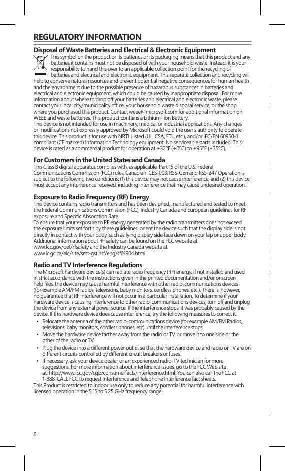 6REGULATORY INFORMATIONDisposal of Waste Batteries and Electrical &amp; Electronic EquipmentThis symbol on the product or its batteries or its packaging means that this product and any batteries it contains must not be disposed of with your household waste. Instead, it is your responsibility to hand this over to an applicable collection point for the recycling of batteries and electrical and electronic equipment. This separate collection and recycling will help to conserve natural resources and prevent potential negative consequences for human health and the environment due to the possible presence of hazardous substances in batteries and electrical and electronic equipment, which could be caused by inappropriate disposal. For more information about where to drop off your batteries and electrical and electronic waste, please contact your local city/municipality ofce, your household waste disposal service, or the shop where you purchased this product. Contact weee@microsoft.com for additional information on WEEE and waste batteries. This product contains a Lithium- ion Battery.This device is not intended for use in machinery, medical or industrial applications. Any changes or modications not expressly approved by Microsoft could void the user’s authority to operate this device. This product is for use with NRTL Listed (UL, CSA, ETL, etc.), and/or IEC/EN 60950-1 compliant (CE marked) Information Technology equipment. No serviceable parts included. This device is rated as a commercial product for operation at +32ºF (+0ºC) to +95ºF (+35ºC).For Customers in the United States and CanadaThis Class B digital apparatus complies with, as applicable, Part 15 of the U.S. Federal Communications Commission (FCC) rules, Canadian ICES-003, RSS-Gen and RSS-247 Operation is subject to the following two conditions: (1) this device may not cause interference, and (2) this device must accept any interference received, including interference that may cause undesired operation. Exposure to Radio Frequency (RF) EnergyThis device contains radio transmitters and has been designed, manufactured and tested to meet the Federal Communications Commission (FCC), Industry Canada and European guidelines for RF exposure and Specic Absorption Rate.To ensure that your exposure to RF energy generated by the radio transmitters does not exceed the exposure limits set forth by these guidelines, orient the device such that the display side is not directly in contact with your body, such as lying display side face down on your lap or upper body. Additional information about RF safety can be found on the FCC website at  www.fcc.gov/oet/rfsafety and the Industry Canada website at  www.ic.gc.ca/eic/site/smt-gst.nsf/eng/sf01904.htmlRadio and TV Interference RegulationsThe Microsoft hardware device(s) can radiate radio frequency (RF) energy. If not installed and used in strict accordance with the instructions given in the printed documentation and/or onscreen help les, the device may cause harmful interference with other radio-communications devices (for example AM/FM radios, televisions, baby monitors, cordless phones, etc.). There is, however, no guarantee that RF interference will not occur in a particular installation. To determine if your hardware device is causing interference to other radio-communications devices, turn off and unplug the device from any external power source. If the interference stops, it was probably caused by the device. If this hardware device does cause interference, try the following measures to correct it:•  Relocate the antenna of the other radio-communications device (for example AM/FM Radios,televisions, baby monitors, cordless phones, etc) until the interference stops. •  Move the hardware device farther away from the radio or TV, or move it to one side or the other of the radio or TV. •  Plug the device into a different power outlet so that the hardware device and radio or TV are on different circuits controlled by different circuit breakers or fuses. •  If necessary, ask your device dealer or an experienced radio-TV technician for more suggestions. For more information about interference issues, go to the FCC Web site at: http://www.fcc.gov/cgb/consumerfacts/interference.html. You can also call the FCC at 1-888-CALL FCC to request Interference and Telephone Interference fact sheets. This Product is restricted to indoor use only to reduce any potential for harmful interference with licensed operation in the 5.15 to 5.25 GHz frequency range. ENERGY STAR® is a joint program of the U.S. Environmental Protection Agency and the U.S.Department of Energy aimed at saving money and protecting the environment through energyefcient products and practices.By using ENERGY STAR qualied products and taking advantage of the power-managementfeatures of the computer, you can help reduce the consumption of electricity. Reduced electricalconsumption can contribute to potential nancial savings, a cleaner environment, and thereduction of greenhouse gas emissions.For more information about ENERGY STAR, go to:http://www.energystar.gov• See the user manual for the default power and timing settings.• To wake the Surface from Sleep Mode, press and release the power button on your Surface.COPYRIGHTInformation and views expressed in this document, including URL and other Internet Web sitereferences, may change without notice.This document does not provide you with any legal rights to any intellectual property in anyMicrosoft product. You may copy and use this document for your internal, reference purposes.© 2013 Microsoft Corporation. Surface, Windows RT and Windows 8 Pro are trademarks of theMicrosoft group of companies. Bluetooth is a registered trademark of Bluetooth SIG, Inc. All othertrademarks are property of their respective owners.LIMITED WARRANTYBY USING YOUR MICROSOFT SURFACE PURCHASED FROM MICROSOFT OR ANAUTHORIZED RETAILER OR RESELLER (“MICROSOFT HARDWARE”), OR MICROSOFTBRANDED ACCESSORY PURCHASED FROM MICROSOFT OR AN AUTHORIZED RETAILEROR RESELLER (“ACCESSORY”), YOU AGREE TO THIS WARRANTY.  BEFORE USING IT, PLEASEREAD THIS WARRANTY CAREFULLY.  IF YOU DO NOT ACCEPT THIS WARRANTY, DO NOTUSE YOUR MICROSOFT HARDWARE OR ACCESSORY.  RETURN IT UNUSED TO YOURRETAILER, RESELLER, OR MICROSOFT FOR A REFUND.See: www.surface.com/warranty for more information.If You live in the United States, Section 8 contains a binding arbitration clause and classaction waiver. It affects Your rights about how to resolve a dispute with Microsoft. Pleaseread it.This warranty gives You specic legal rights. You may also have other rights which vary from Stateto State or Province to Province.1. Warranty(a) For 1 year from the date You purchased Your Microsoft Hardware or Accessory fromMicrosoft or an authorized retailer or reseller (“Warranty Period”), Microsoft warrants, onlyto You, that the Microsoft Hardware or Accessory will not malfunction due to a defect inmaterials or workmanship under Normal Use Conditions.(b)  This is the only warranty Microsoft gives for Your Microsoft Hardware or Accessory. Microsoftgives no other guarantee, warranty, or condition. No one else may give any guarantee,warranty, or condition on Microsoft’s behalf.(c) IF YOUR STATE’S OR PROVINCE’S LAW GIVES YOU ANY IMPLIED WARRANTY, INCLUDINGAN IMPLIED WARRANTY OF MERCHANTABILITY OR FITNESS FOR A PARTICULAR PURPOSE,ITS DURATION IS LIMITED TO THE WARRANTY PERIOD. Some States or Provinces do notallow limitations on how long an implied warranty lasts, so this limitation may not apply toYou.(d) Other Denitions. “You” means the original end-user.  “Normal Use Conditions” meansordinary consumer use under normal conditions according to the instruction manual. “State”means a State, the District of Columbia, and any other United States territory or possession.“The United States of America” includes all of them.2. How to Get Warranty Service(a) Before starting the warranty process, please use the troubleshooting tips at www.surface.com/support.