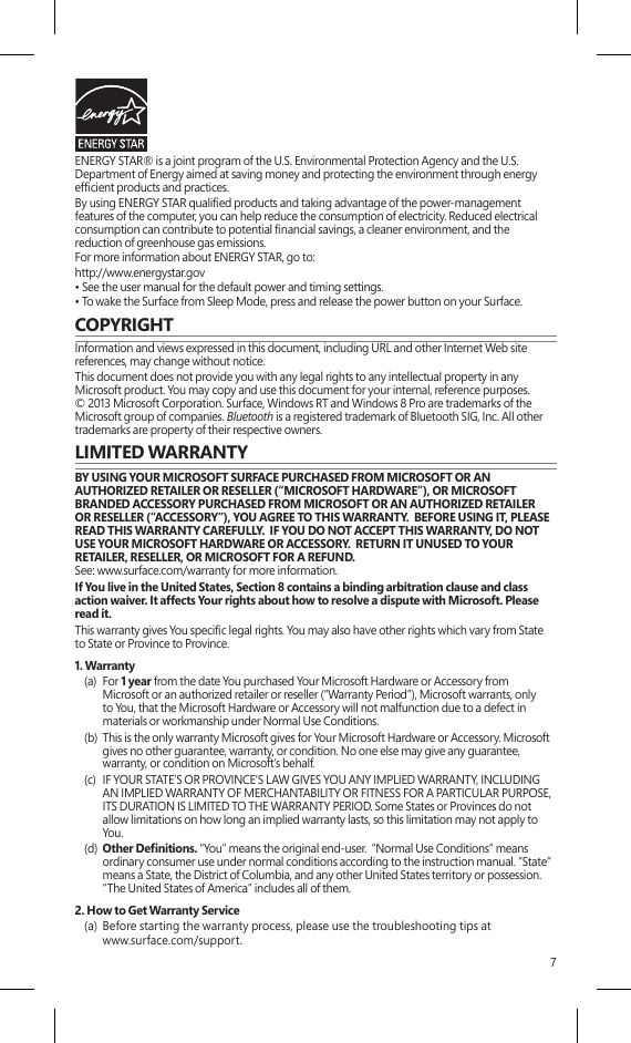 7ENERGY STAR® is a joint program of the U.S. Environmental Protection Agency and the U.S. Department of Energy aimed at saving money and protecting the environment through energy efcient products and practices.By using ENERGY STAR qualied products and taking advantage of the power-management features of the computer, you can help reduce the consumption of electricity. Reduced electrical consumption can contribute to potential nancial savings, a cleaner environment, and the reduction of greenhouse gas emissions.For more information about ENERGY STAR, go to:http://www.energystar.gov • See the user manual for the default power and timing settings.• To wake the Surface from Sleep Mode, press and release the power button on your Surface.COPYRIGHTInformation and views expressed in this document, including URL and other Internet Web site references, may change without notice.This document does not provide you with any legal rights to any intellectual property in any Microsoft product. You may copy and use this document for your internal, reference purposes. © 2013 Microsoft Corporation. Surface, Windows RT and Windows 8 Pro are trademarks of the Microsoft group of companies. Bluetooth is a registered trademark of Bluetooth SIG, Inc. All other trademarks are property of their respective owners.LIMITED WARRANTYBY USING YOUR MICROSOFT SURFACE PURCHASED FROM MICROSOFT OR AN AUTHORIZED RETAILER OR RESELLER (“MICROSOFT HARDWARE”), OR MICROSOFT BRANDED ACCESSORY PURCHASED FROM MICROSOFT OR AN AUTHORIZED RETAILER OR RESELLER (“ACCESSORY”), YOU AGREE TO THIS WARRANTY.  BEFORE USING IT, PLEASE READ THIS WARRANTY CAREFULLY.  IF YOU DO NOT ACCEPT THIS WARRANTY, DO NOT USE YOUR MICROSOFT HARDWARE OR ACCESSORY.  RETURN IT UNUSED TO YOUR RETAILER, RESELLER, OR MICROSOFT FOR A REFUND.  See: www.surface.com/warranty for more information.If You live in the United States, Section 8 contains a binding arbitration clause and class action waiver. It affects Your rights about how to resolve a dispute with Microsoft. Please read it.This warranty gives You specic legal rights. You may also have other rights which vary from State to State or Province to Province. 1. Warranty(a)  For 1 year from the date You purchased Your Microsoft Hardware or Accessory fromMicrosoft or an authorized retailer or reseller (“Warranty Period”), Microsoft warrants, only to You, that the Microsoft Hardware or Accessory will not malfunction due to a defect in materials or workmanship under Normal Use Conditions.(b)  This is the only warranty Microsoft gives for Your Microsoft Hardware or Accessory. Microsoft gives no other guarantee, warranty, or condition. No one else may give any guarantee, warranty, or condition on Microsoft’s behalf.(c)  IF YOUR STATE’S OR PROVINCE’S LAW GIVES YOU ANY IMPLIED WARRANTY, INCLUDING AN IMPLIED WARRANTY OF MERCHANTABILITY OR FITNESS FOR A PARTICULAR PURPOSE, ITS DURATION IS LIMITED TO THE WARRANTY PERIOD. Some States or Provinces do not allow limitations on how long an implied warranty lasts, so this limitation may not apply to You.(d)  Other Denitions. “You” means the original end-user.  “Normal Use Conditions” meansordinary consumer use under normal conditions according to the instruction manual. “State” means a State, the District of Columbia, and any other United States territory or possession.  “The United States of America” includes all of them.2. How to Get Warranty Service(a)  Before starting the warranty process, please use the troubleshooting tips at www.surface.com/support.