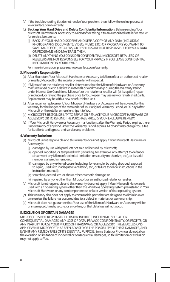 8(b)  If the troubleshooting tips do not resolve Your problem, then follow the online process at www.surface.com/warranty. (c)  Back up Your Hard Drive and Delete Condential Information. Before sending Your Microsoft Hardware or Accessory to Microsoft or taking it to an authorized retailer or reseller for service, be sure to:(I)  BACK UP YOUR HARD DISK DRIVE AND KEEP A COPY OF ANY DATA (INCLUDING PHOTOGRAPHS, DOCUMENTS, VIDEO, MUSIC, ETC.) OR PROGRAMS YOU WANT TO SAVE.  MICROSOFT, RETAILERS, OR RESELLERS ARE NOT RESPONSIBLE FOR YOUR DATA OR PROGRAMS AND MAY ERASE THEM. (II)  DELETE ANYTHING YOU CONSIDER CONFIDENTIAL. MICROSOFT, RETAILERS, OR RESELLERS ARE NOT RESPONSIBLE FOR YOUR PRIVACY IF YOU LEAVE CONFIDENTIAL INFORMATION ON YOUR DEVICE.For more information, please see: www.surface.com/warranty. 3. Microsoft’s Responsibility(a)  After You return Your Microsoft Hardware or Accessory to Microsoft or an authorized retailer or reseller, Microsoft or the retailer or reseller will inspect it.(b)  If Microsoft or the retailer or reseller determines that the Microsoft Hardware or Accessory malfunctioned due to a defect in materials or workmanship during the Warranty Period under Normal Use Conditions, Microsoft or the retailer or reseller will (at its option) repair or replace it, or refund the purchase price to You. Repair may use new or refurbished parts.  Replacement may be with a new or refurbished unit.(c)  After repair or replacement, Your Microsoft Hardware or Accessory will be covered by this warranty for the longer of the remainder of Your original Warranty Period, or 90 days after Microsoft or the retailer or reseller ships it to You.(d)  MICROSOFT’S RESPONSIBILITY TO REPAIR OR REPLACE YOUR MICROSOFT HARDWARE OR ACCESSORY, OR TO REFUND THE PURCHASE PRICE, IS YOUR EXCLUSIVE REMEDY.(e)  If Your Microsoft Hardware or Accessory malfunctions after the Warranty Period expires, there is no warranty of any kind. After the Warranty Period expires, Microsoft may charge You a fee for its efforts to diagnose and service any problems.4. Warranty Exclusions(a)  Microsoft is not responsible and this warranty does not apply if Your Microsoft Hardware or Accessory is:(i)  damaged by use with products not sold or licensed by Microsoft;(ii)  opened, modied, or tampered with (including, for example, any attempt to defeat or circumvent any Microsoft technical limitation or security mechanism, etc.), or its serial number is altered or removed;(iii) damaged by any external cause (including, for example, by being dropped, exposed to liquid, used with inadequate ventilation, etc., or failure to follow instructions in the instruction manual);(iv) scratched, dented, etc. or shows other cosmetic damage; or(v)  repaired by anyone other than Microsoft or an authorized retailer or reseller.(b)  Microsoft is not responsible and this warranty does not apply if Your Microsoft Hardware is used with an operating system other than the Windows operating system preinstalled in Your Microsoft Hardware, or any contemporaneous or later version of that operating system. (c)  This warranty also does not apply to consumable parts that are designed to diminish over time unless the failure has occurred due to a defect in materials or workmanship. (d)  Microsoft does not guarantee that Your use of the Microsoft Hardware or Accessory will be uninterrupted, timely, secure, or error-free, or that data loss will not occur. 5. EXCLUSION OF CERTAIN DAMAGES MICROSOFT IS NOT RESPONSIBLE FOR ANY INDIRECT, INCIDENTAL, SPECIAL, OR CONSEQUENTIAL DAMAGES; ANY LOSS OF DATA, PRIVACY, CONFIDENTIALITY, OR PROFITS; OR ANY INABILITY TO USE YOUR MICROSOFT HARDWARE OR ACCESSORY.  THESE EXCLUSIONS APPLY EVEN IF MICROSOFT HAS BEEN ADVISED OF THE POSSIBILITY OF THESE DAMAGES, AND EVEN IF ANY REMEDY FAILS OF ITS ESSENTIAL PURPOSE. Some States or Provinces do not allow the exclusion or limitation of incidental or consequential damages, so this limitation or exclusion may not apply to You.