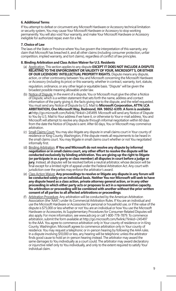 96. Additional TermsIf You attempt to defeat or circumvent any Microsoft Hardware or Accessory technical limitation or security system, You may cause Your Microsoft Hardware or Accessory to stop working permanently. You will also void Your warranty, and make Your Microsoft Hardware or Accessory ineligible for authorized repair, even for a fee.7. Choice of Law The laws of the State or Province where You live govern the interpretation of this warranty, any claim that Microsoft has breached it, and all other claims (including consumer protection, unfair competition, implied warranty, and tort claims), regardless of conict of law principles.8. Binding Arbitration and Class Action Waiver for U.S. Residents(a)  Application. This section applies to any dispute EXCEPT IT DOES NOT INCLUDE A DISPUTE RELATING TO THE ENFORCEMENT OR VALIDITY OF YOUR, MICROSOFT’S, OR EITHER OF OUR LICENSORS’ INTELLECTUAL PROPERTY RIGHTS. Dispute means any dispute, action, or other controversy between You and Microsoft concerning the Microsoft Hardware or Accessory (including its price) or this warranty, whether in contract, warranty, tort, statute,   regulation, ordinance, or any other legal or equitable basis. “Dispute” will be given the broadest possible meaning allowable under law. (b)  Notice of Dispute. In the event of a dispute, You or Microsoft must give the other a Notice of Dispute, which is a written statement that sets forth the name, address and contact information of the party giving it, the facts giving rise to the dispute, and the relief requested.  You must send any Notice of Dispute by U.S. Mail to Microsoft Corporation, ATTN: LCA ARBITRATION, One Microsoft Way, Redmond, WA  98052-6399. A form is available at http://go.microsoft.com/fwlink/?linkid=245499. Microsoft will send any Notice of Dispute to You by U.S. Mail to Your address if we have it, or otherwise to Your e-mail address. You and Microsoft will attempt to resolve any dispute through informal negotiation within 60 days from the date the Notice of Dispute is sent. After 60 days, You or Microsoft may commence arbitration.(c)  Small Claims Court. You may also litigate any dispute in small claims court in Your county of residence or King County, Washington, if the dispute meets all requirements to be heard in the small claims court. You may litigate in small claims court whether or not You negotiated informally rst. (d)  Binding Arbitration. If You and Microsoft do not resolve any dispute by informal negotiation or in small claims court, any other effort to resolve the dispute will be conducted exclusively by binding arbitration. You are giving up the right to litigate (or participate in as a party or class member) all disputes in court before a judge or jury. Instead, all disputes will be resolved before a neutral arbitrator, whose decision will be nal except for a limited right of appeal under the Federal Arbitration Act. Any court with jurisdiction over the parties may enforce the arbitrator’s award.(e)  Class Action Waiver. Any proceedings to resolve or litigate any dispute in any forum will be conducted solely on an individual basis. Neither You nor Microsoft will seek to have any dispute heard as a class action, private attorney general action, or in any other proceeding in which either party acts or proposes to act in a representative capacity.  No arbitration or proceeding will be combined with another without the prior written consent of all parties to all affected arbitrations or proceedings.(f)  Arbitration Procedure. Any arbitration will be conducted by the American Arbitration Association (the “AAA”) under its Commercial Arbitration Rules. If You are an individual and use the Microsoft Hardware or Accessories for personal or household use, or if the value of the dispute is $75,000 or less whether or not You are an individual or how You use the Microsoft Hardware or Accessories, its Supplementary Procedures for Consumer-Related Disputes will also apply. For more information, see www.adr.org or call 1-800-778-7879. To commence  arbitration, submit the form available at http://go.microsoft.com/fwlink/?linkid=245497 to the AAA. You agree to commence arbitration only in Your county of residence or in King County, Washington. Microsoft agrees to commence arbitration only in Your county of residence. You may request a telephonic or in-person hearing by following the AAA rules.  In a dispute involving $10,000 or less, any hearing will be telephonic unless the arbitrator nds good cause to hold an in-person hearing instead. The arbitrator may award the same damages to You individually as a court could. The arbitrator may award declaratory or injunctive relief only to You individually, and only to the extent required to satisfy Your individual claim.