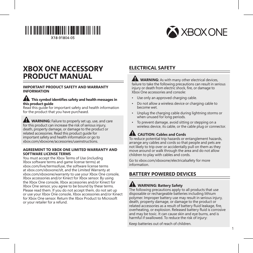 1XBOX ONE ACCESSORY PRODUCT MANUALIMPORTANT PRODUCT SAFETY AND WARRANTY INFORMATIONThis symbol identies safety and health messages in this product guideRead this guide for important safety and health information for the product that you have purchased.WARNING: Failure to properly set up, use, and care for this product can increase the risk of serious injury, death, property damage, or damage to the product or related accessories. Read this product guide for important safety and health information or go to xbox.com/xboxone/accessories/useinstructions. AGREEMENT TO XBOX ONE LIMITED WARRANTY AND SOFTWARE LICENSE TERMSYou must accept the Xbox Terms of Use (including Xbox software terms and game license terms) at xbox.com/live/termsofuse, the software license terms at xbox.com/xboxone/slt, and the Limited Warranty at xbox.com/xboxone/warranty to use your Xbox One console, Xbox accessories and/or Kinect for Xbox sensor. By using the Xbox One console, Xbox accessories and/or Kinect for Xbox One sensor, you agree to be bound by these terms. Please read them. If you do not accept them, do not set up or use your Xbox One console, Xbox accessories and/or Kinect for Xbox One sensor. Return the Xbox Product to Microsoft or your retailer for a refund.ELECTRICAL SAFETYWARNING: As with many other electrical devices, failure to take the following precautions can result in serious injury or death from electric shock, re, or damage to Xbox One accessories and console:•  Use only an approved charging cable.•  Do not allow a wireless device or charging cable to become wet.•  Unplug the charging cable during lightning storms or when unused for long periods.•  To prevent damage, avoid sitting or stepping on a wireless device, its cable, or the cable plug or connector.CAUTION: Cables and CordsTo reduce potential trip hazards or entanglement hazards, arrange any cables and cords so that people and pets are not likely to trip over or accidentally pull on them as they move around or walk through the area and do not allow children to play with cables and cords.Go to xbox.com/xboxone/electricalsafety for more information.BATTERY POWERED DEVICESWARNING: Battery Safety The following precautions apply to all products that use disposable or rechargeable batteries including lithium polymer. Improper battery use may result in serious injury, death, property damage, or damage to the product or related accessories as a result of battery uid leakage, re, overheating, or explosion. Released battery uid is corrosive and may be toxic. It can cause skin and eye burns, and is harmful if swallowed. To reduce the risk of injury:Keep batteries out of reach of children.