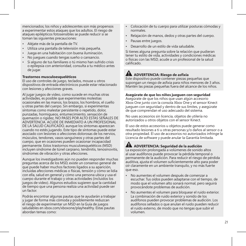 21mencionados; los niños y adolescentes son más propensos a experimentar estos ataques que los adultos. El riesgo de ataques epilépticos fotosensibles se puede reducir si se toman las siguientes precauciones:•  Aléjate más de la pantalla de TV.•  Utiliza una pantalla de televisión más pequeña.•  Juega en una habitación con buena iluminación.•  No juegues cuando tengas sueño o cansancio.•  Si alguno de tus familiares o tú mismo han sufrido crisis o epilepsia con anterioridad, consulta a tu médico antes de jugar.Trastornos musculoesqueléticosEl uso de controles de juego, teclados, mouse u otros dispositivos de entrada electrónicos puede estar relacionado con lesiones y afecciones graves.Al jugar juegos de video, como sucede en muchas otras actividades, es posible que experimentes molestias ocasionales en las manos, los brazos, los hombros, el cuello u otras partes del cuerpo. Sin embargo, si experimentas síntomas como malestar persistente o repetido, dolor, punzadas, hormigueos, entumecimiento, sensación de quemazón o rigidez, NO PASES POR ALTO ESTAS SEÑALES DE ADVERTENCIA. ACUDE DE INMEDIATO A UN PROFESIONAL DE LA SALUD CALIFICADO, aunque los síntomas aparezcan cuando no estés jugando. Este tipo de síntomas puede estar asociado con lesiones o afecciones dolorosas de los nervios, músculos, tendones, vasos sanguíneos y otras partes del cuerpo, que en ocasiones pueden ocasionar incapacidad permanente. Estos trastornos musculoesqueléticos (MSD) incluyen síndrome de túnel carpiano, tendinitis, tenosinovitis, síndromes de vibración y otras afecciones.Aunque los investigadores aún no pueden responder muchas preguntas acerca de los MSD, existe un consenso general de que puede haber muchos factores ligados a su aparición, incluidas afecciones médicas o físicas, tensión y cómo se lidia con ella, salud en general y cómo una persona ubica y usa el cuerpo durante el trabajo y otras actividades (incluidos los juegos de video). Algunos estudios sugieren que la cantidad de tiempo que una persona realiza una actividad puede ser un factor.Podrás encontrar algunas pautas que te ayudarán a trabajar y jugar de forma más cómoda y posiblemente reduzcan el riesgo de experimentar un MSD en la Guía de juegos saludables en xbox.com/xboxone/playhealthy. Estas pautas abordan temas como:•  Colocación de tu cuerpo para utilizar posturas cómodas y normales.•  Relajación de manos, dedos y otras partes del cuerpo.•  Pausas entre juegos.•  Desarrollo de un estilo de vida saludable.Si tienes alguna pregunta sobre la relación que pudieran tener tu estilo de vida, actividades y condiciones médicas o físicas con las MSD, acude a un profesional de la salud calicado.ADVERTENCIA: Riesgo de asxiaEste dispositivo puede contener piezas pequeñas que supongan un riesgo de asxia para niños menores de 3 años. Mantén las piezas pequeñas fuera del alcance de los niños.Asegúrate de que los niños jueguen con seguridadAsegúrate de que los niños que usan algún accesorio Xbox One junto con la consola Xbox One y el sensor Kinect jueguen con seguridad y dentro de sus límites, y asegúrate de que comprendan el uso adecuado del sistema. No uses accesorios sin licencia, objetos de utilería no autorizados u otros objetos con el sensor Kinect.El uso de estos accesorios u objetos puede generar como resultado lesiones a ti u otras personas y/o daños al sensor o a otra propiedad. El uso de accesorios no autorizados infringe la Licencia de software y puede anular la Garantía limitada.ADVERTENCIA: Seguridad de la audiciónLa exposición prolongada a volúmenes de sonido altos al usar audífonos puede provocar la pérdida temporal o permanente de la audición. Para reducir el riesgo de pérdida auditiva, ajusta el volumen sucientemente alto para poder oír claramente en un ambiente tranquilo, y no más fuerte que eso.•  No aumentes el volumen después de comenzar a escuchar. Tus oídos pueden adaptarse con el tiempo, de modo que el volumen alto sonará normal, pero seguirá provocándote problemas de audición.•  No aumentes el volumen para bloquear el ruido exterior. La combinación de ruido exterior y sonido de los audífonos pueden provocar problemas de audición. Los audífonos sellados o que anulan el ruido pueden reducir el ruido externo, de modo que no tengas que subir el volumen.