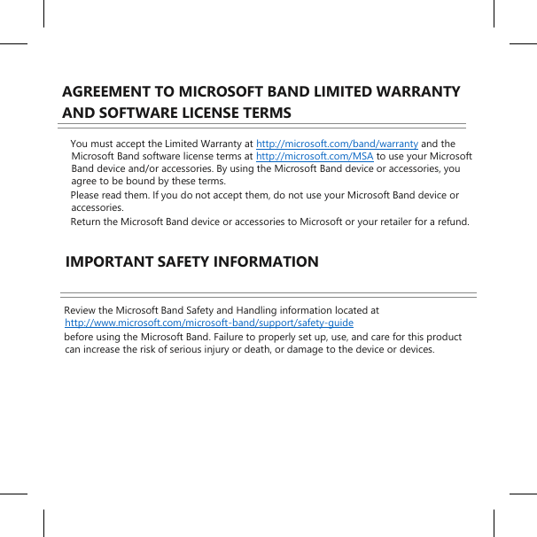   AGREEMENT TO MICROSOFT BAND LIMITED WARRANTY AND SOFTWARE LICENSE TERMS  You must accept the Limited Warranty at http://microsoft.com/band/warranty and the Microsoft Band software license terms at http://microsoft.com/MSA to use your Microsoft Band device and/or accessories. By using the Microsoft Band device or accessories, you agree to be bound by these terms.  Please read them. If you do not accept them, do not use your Microsoft Band device or accessories.  Return the Microsoft Band device or accessories to Microsoft or your retailer for a refund.  IMPORTANT SAFETY INFORMATION  Review the Microsoft Band Safety and Handling information located at http://www.microsoft.com/microsoft-band/support/safety-guide before using the Microsoft Band. Failure to properly set up, use, and care for this product can increase the risk of serious injury or death, or damage to the device or devices.     