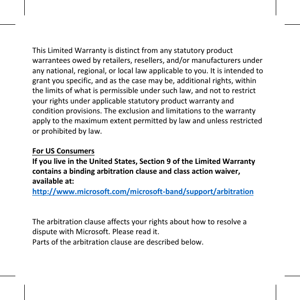   This Limited Warranty is distinct from any statutory product warrantees owed by retailers, resellers, and/or manufacturers under any national, regional, or local law applicable to you. It is intended to grant you specific, and as the case may be, additional rights, within the limits of what is permissible under such law, and not to restrict your rights under applicable statutory product warranty and condition provisions. The exclusion and limitations to the warranty apply to the maximum extent permitted by law and unless restricted or prohibited by law.  For US Consumers If you live in the United States, Section 9 of the Limited Warranty contains a binding arbitration clause and class action waiver, available at:  http://www.microsoft.com/microsoft-band/support/arbitration   The arbitration clause affects your rights about how to resolve a dispute with Microsoft. Please read it.  Parts of the arbitration clause are described below.  