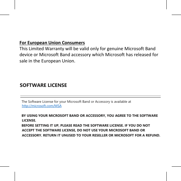     For European Union Consumers This Limited Warranty will be valid only for genuine Microsoft Band device or Microsoft Band accessory which Microsoft has released for sale in the European Union.    SOFTWARE LICENSE  The Software License for your Microsoft Band or Accessory is available at http://microsoft.com/MSA   BY USING YOUR MICROSOFT BAND OR ACCESSORY, YOU AGREE TO THE SOFTWARE LICENSE.  BEFORE SETTING IT UP, PLEASE READ THE SOFTWARE LICENSE. IF YOU DO NOT ACCEPT THE SOFTWARE LICENSE, DO NOT USE YOUR MICROSOFT BAND OR ACCESSORY. RETURN IT UNUSED TO YOUR RESELLER OR MICROSOFT FOR A REFUND.      