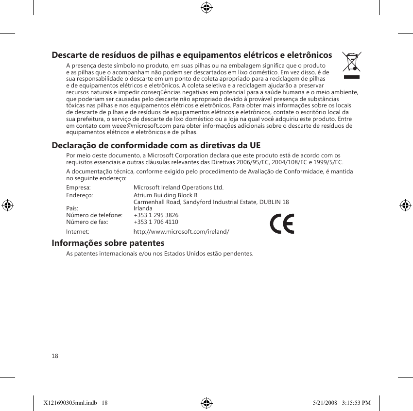 18Descarte de resíduos de pilhas e equipamentos elétricos e eletrônicosA presença deste símbolo no produto, em suas pilhas ou na embalagem signica que o produto e as pilhas que o acompanham não podem ser descartados em lixo doméstico. Em vez disso, é de sua responsabilidade o descarte em um ponto de coleta apropriado para a reciclagem de pilhas e de equipamentos elétricos e eletrônicos. A coleta seletiva e a reciclagem ajudarão a preservar recursos naturais e impedir conseqüências negativas em potencial para a saúde humana e o meio ambiente, que poderiam ser causadas pelo descarte não apropriado devido à provável presença de substâncias tóxicas nas pilhas e nos equipamentos elétricos e eletrônicos. Para obter mais informações sobre os locais de descarte de pilhas e de resíduos de equipamentos elétricos e eletrônicos, contate o escritório local da sua prefeitura, o serviço de descarte de lixo doméstico ou a loja na qual você adquiriu este produto. Entre em contato com weee@microsoft.com para obter informações adicionais sobre o descarte de resíduos de equipamentos elétricos e eletrônicos e de pilhas.Declaração de conformidade com as diretivas da UEPor meio deste documento, a Microsoft Corporation declara que este produto está de acordo com os requisitos essenciais e outras cláusulas relevantes das Diretivas 2006/95/EC, 2004/108/EC e 1999/5/EC.A documentação técnica, conforme exigido pelo procedimento de Avaliação de Conformidade, é mantida no seguinte endereço:Empresa:  Microsoft Ireland Operations Ltd.Endereço:  Atrium Building Block B  Carmenhall Road, Sandyford Industrial Estate, DUBLIN 18País:  IrlandaNúmero de telefone:  +353 1 295 3826Número de fax:  +353 1 706 4110 Internet:  http://www.microsoft.com/ireland/                           Informações sobre patentesAs patentes internacionais e/ou nos Estados Unidos estão pendentes.X121690305mnl.indb   18 5/21/2008   3:15:53 PM