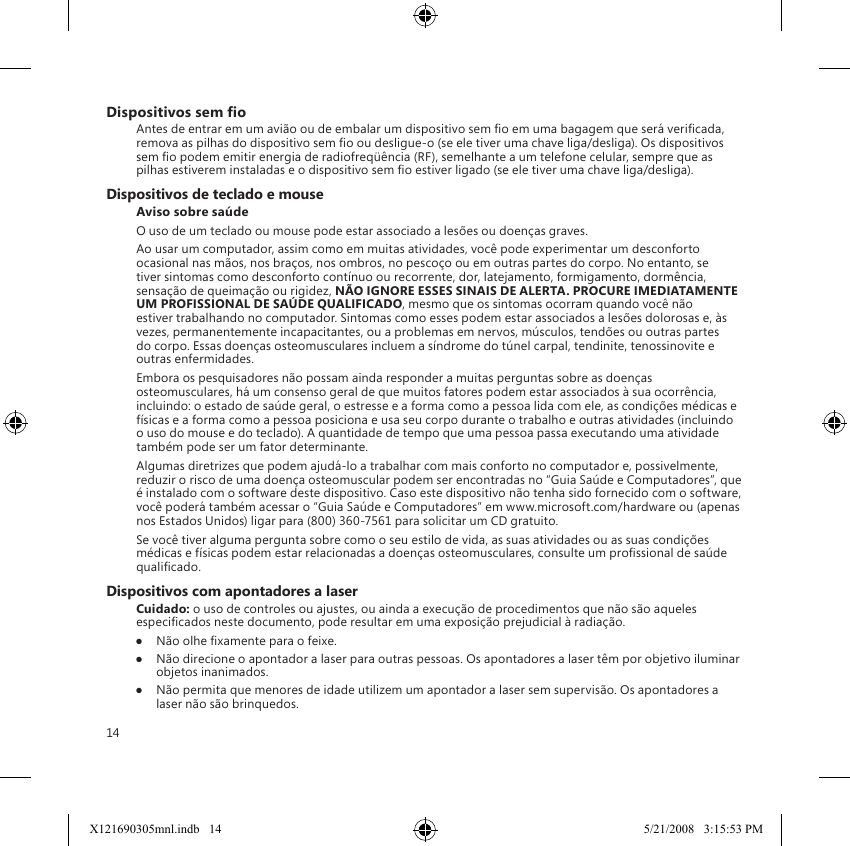 14Dispositivos sem oAntes de entrar em um avião ou de embalar um dispositivo sem o em uma bagagem que será vericada, remova as pilhas do dispositivo sem o ou desligue-o (se ele tiver uma chave liga/desliga). Os dispositivos sem o podem emitir energia de radiofreqüência (RF), semelhante a um telefone celular, sempre que as pilhas estiverem instaladas e o dispositivo sem o estiver ligado (se ele tiver uma chave liga/desliga).Dispositivos de teclado e mouseAviso sobre saúdeO uso de um teclado ou mouse pode estar associado a lesões ou doenças graves.Ao usar um computador, assim como em muitas atividades, você pode experimentar um desconforto ocasional nas mãos, nos braços, nos ombros, no pescoço ou em outras partes do corpo. No entanto, se tiver sintomas como desconforto contínuo ou recorrente, dor, latejamento, formigamento, dormência, sensação de queimação ou rigidez, NÃO IGNORE ESSES SINAIS DE ALERTA. PROCURE IMEDIATAMENTE UM PROFISSIONAL DE SAÚDE QUALIFICADO, mesmo que os sintomas ocorram quando você não estiver trabalhando no computador. Sintomas como esses podem estar associados a lesões dolorosas e, às vezes, permanentemente incapacitantes, ou a problemas em nervos, músculos, tendões ou outras partes do corpo. Essas doenças osteomusculares incluem a síndrome do túnel carpal, tendinite, tenossinovite e outras enfermidades.Embora os pesquisadores não possam ainda responder a muitas perguntas sobre as doenças osteomusculares, há um consenso geral de que muitos fatores podem estar associados à sua ocorrência, incluindo: o estado de saúde geral, o estresse e a forma como a pessoa lida com ele, as condições médicas e físicas e a forma como a pessoa posiciona e usa seu corpo durante o trabalho e outras atividades (incluindo o uso do mouse e do teclado). A quantidade de tempo que uma pessoa passa executando uma atividade também pode ser um fator determinante.Algumas diretrizes que podem ajudá-lo a trabalhar com mais conforto no computador e, possivelmente, reduzir o risco de uma doença osteomuscular podem ser encontradas no “Guia Saúde e Computadores”, que é instalado com o software deste dispositivo. Caso este dispositivo não tenha sido fornecido com o software, você poderá também acessar o “Guia Saúde e Computadores” em www.microsoft.com/hardware ou (apenas nos Estados Unidos) ligar para (800) 360-7561 para solicitar um CD gratuito.Se você tiver alguma pergunta sobre como o seu estilo de vida, as suas atividades ou as suas condições médicas e físicas podem estar relacionadas a doenças osteomusculares, consulte um prossional de saúde qualicado.Dispositivos com apontadores a laserCuidado: o uso de controles ou ajustes, ou ainda a execução de procedimentos que não são aqueles especicados neste documento, pode resultar em uma exposição prejudicial à radiação.●  Não olhe xamente para o feixe.●  Não direcione o apontador a laser para outras pessoas. Os apontadores a laser têm por objetivo iluminar objetos inanimados.●  Não permita que menores de idade utilizem um apontador a laser sem supervisão. Os apontadores a laser não são brinquedos.X121690305mnl.indb   14 5/21/2008   3:15:53 PM