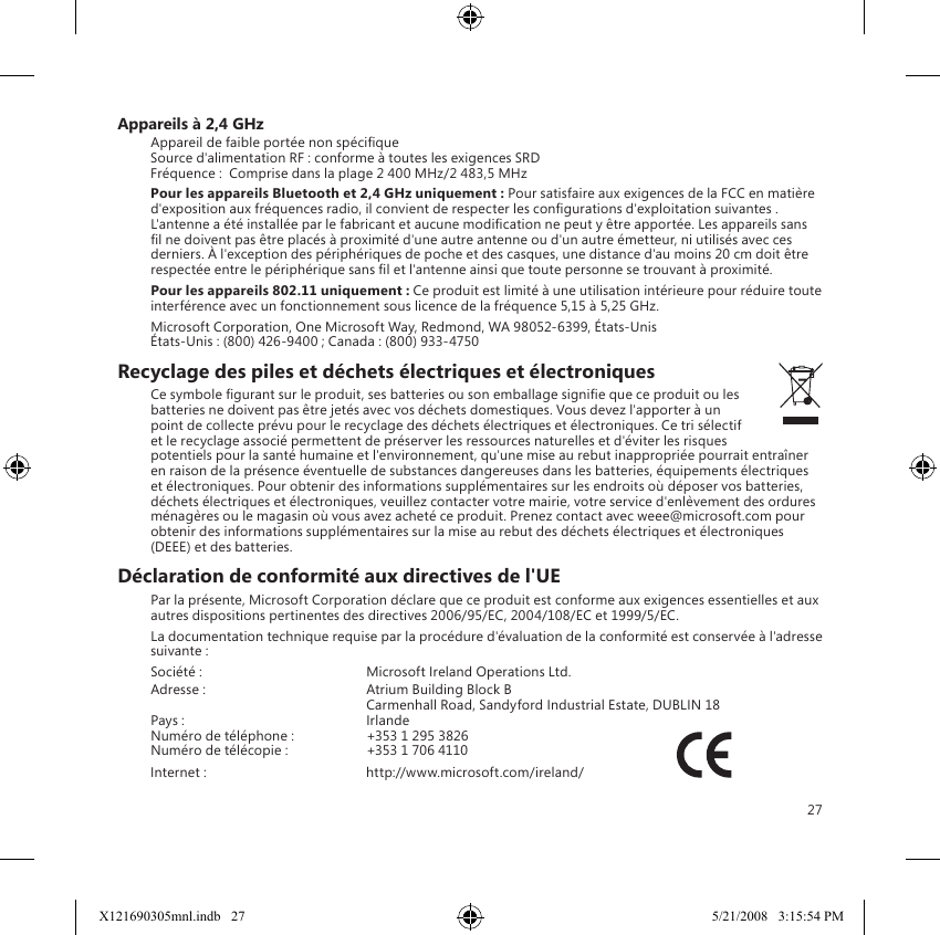 27Appareils à 2,4 GHzAppareil de faible portée non spécique Source d&apos;alimentation RF : conforme à toutes les exigences SRD Fréquence :  Comprise dans la plage 2 400 MHz/2 483,5 MHzPour les appareils Bluetooth et 2,4 GHz uniquement : Pour satisfaire aux exigences de la FCC en matière d&apos;exposition aux fréquences radio, il convient de respecter les congurations d&apos;exploitation suivantes . L&apos;antenne a été installée par le fabricant et aucune modication ne peut y être apportée. Les appareils sans l ne doivent pas être placés à proximité d&apos;une autre antenne ou d&apos;un autre émetteur, ni utilisés avec ces derniers. À l&apos;exception des périphériques de poche et des casques, une distance d&apos;au moins 20 cm doit être respectée entre le périphérique sans l et l&apos;antenne ainsi que toute personne se trouvant à proximité.Pour les appareils 802.11 uniquement : Ce produit est limité à une utilisation intérieure pour réduire toute interférence avec un fonctionnement sous licence de la fréquence 5,15 à 5,25 GHz.Microsoft Corporation, One Microsoft Way, Redmond, WA 98052-6399, États-Unis États-Unis : (800) 426-9400 ; Canada : (800) 933-4750Recyclage des piles et déchets électriques et électroniques Ce symbole gurant sur le produit, ses batteries ou son emballage signie que ce produit ou les batteries ne doivent pas être jetés avec vos déchets domestiques. Vous devez l&apos;apporter à un point de collecte prévu pour le recyclage des déchets électriques et électroniques. Ce tri sélectif et le recyclage associé permettent de préserver les ressources naturelles et d&apos;éviter les risques potentiels pour la santé humaine et l&apos;environnement, qu&apos;une mise au rebut inappropriée pourrait entraîner en raison de la présence éventuelle de substances dangereuses dans les batteries, équipements électriques et électroniques. Pour obtenir des informations supplémentaires sur les endroits où déposer vos batteries, déchets électriques et électroniques, veuillez contacter votre mairie, votre service d&apos;enlèvement des ordures ménagères ou le magasin où vous avez acheté ce produit. Prenez contact avec weee@microsoft.com pour obtenir des informations supplémentaires sur la mise au rebut des déchets électriques et électroniques (DEEE) et des batteries.Déclaration de conformité aux directives de l&apos;UEPar la présente, Microsoft Corporation déclare que ce produit est conforme aux exigences essentielles et aux autres dispositions pertinentes des directives 2006/95/EC, 2004/108/EC et 1999/5/EC.La documentation technique requise par la procédure d&apos;évaluation de la conformité est conservée à l&apos;adresse suivante :Société :     Microsoft Ireland Operations Ltd.Adresse :    Atrium Building Block B    Carmenhall Road, Sandyford Industrial Estate, DUBLIN 18Pays :    IrlandeNuméro de téléphone :  +353 1 295 3826Numéro de télécopie :  +353 1 706 4110 Internet :    http://www.microsoft.com/ireland/                           X121690305mnl.indb   27 5/21/2008   3:15:54 PM