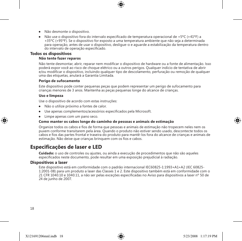 18●  Não desmonte o dispositivo.●  Não use o dispositivo fora do intervalo especicado de temperatura operacional de +5ºC (+41ºF) a +35ºC (+95ºF). Se o dispositivo for exposto a uma temperatura ambiente que não seja a determinada para operação, antes de usar o dispositivo, desligue-o e aguarde a estabilização da temperatura dentro do intervalo de operação especicado.Todos os dispositivosNão tente fazer reparosNão tente desmontar, abrir, reparar nem modicar o dispositivo de hardware ou a fonte de alimentação. Isso poderá expor você ao risco de choque elétrico ou a outros perigos. Qualquer indício de tentativa de abrir e/ou modicar o dispositivo, incluindo qualquer tipo de descolamento, perfuração ou remoção de qualquer uma das etiquetas, anulará a Garantia Limitada.Perigo de sufocamentoEste dispositivo pode conter pequenas peças que podem representar um perigo de sufocamento para crianças menores de 3 anos. Mantenha as peças pequenas longe do alcance de crianças.Uso e limpezaUse o dispositivo de acordo com estas instruções: ●  Não o utilize próximo a fontes de calor. ●  Use apenas complementos/acessórios especicados pela Microsoft. ●  Limpe apenas com um pano seco.Como manter os cabos longe do caminho de pessoas e animais de estimaçãoOrganize todos os cabos e os de forma que pessoas e animais de estimação não tropecem neles nem os puxem conforme transitarem pela área. Quando o produto não estiver sendo usado, descontecte todos os cabos e os das partes frontal e traseira do produto para mantê-los fora do alcance de crianças e animais de estimação. Não deixe que crianças brinquem com os os e cabos.Especicações de laser e LEDCuidado: o uso de controles ou ajustes, ou ainda a execução de procedimentos que não são aqueles especicados neste documento, pode resultar em uma exposição prejudicial à radiação.Dispositivos a laserEste dispositivo está em conformidade com o padrão internacional IEC60825-1:1993+A1+A2 (IEC 60825-1:2001-08) para um produto a laser das Classes 1 e 2. Este dispositivo também está em conformidade com o 21 CFR 1040.10 e 1040.11, a não ser pelas exceções especicadas no Aviso para dispositivos a laser nº 50 de 24 de junho de 2007.X121691206mnl.indb   18 5/23/2008   1:17:19 PM