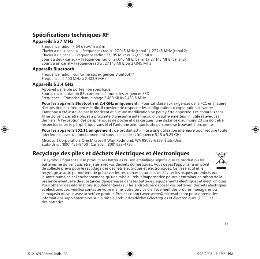 33Spécications techniques RFAppareils à 27 MHzFréquence radio : &lt; 54 dBµV/m à 3 m Clavier à deux canaux – Fréquences radio : 27,045 MHz (canal 1), 27,145 MHz (canal 2) Clavier à un canal – Fréquence radio : 27,195 MHz ou 27,095 MHz Souris à deux canaux – Fréquences radio : 27,045 MHz (canal 1), 27,145 MHz (canal 2) Souris à un canal – Fréquence radio : 27,145 MHz ou 27,045 MHzAppareils BluetoothFréquence radio :  conforme aux exigences Bluetooth® Fréquence : 2 400 MHz à 2 483,5 MHzAppareils à 2,4 GHzAppareil de faible portée non spécique Source d&apos;alimentation RF : conforme à toutes les exigences SRD Fréquence :  Comprise dans la plage 2 400 MHz/2 483,5 MHzPour les appareils Bluetooth et 2,4 GHz uniquement :  Pour satisfaire aux exigences de la FCC en matière d&apos;exposition aux fréquences radio, il convient de respecter les congurations d&apos;exploitation suivantes . L&apos;antenne a été installée par le fabricant et aucune modication ne peut y être apportée. Les appareils sans l ne doivent pas être placés à proximité d&apos;une autre antenne ou d&apos;un autre émetteur, ni utilisés avec ces derniers. À l&apos;exception des périphériques de poche et des casques, une distance d&apos;au moins 20 cm doit être respectée entre le périphérique sans l et l&apos;antenne ainsi que toute personne se trouvant à proximité.Pour les appareils 802.11 uniquement : Ce produit est limité à une utilisation intérieure pour réduire toute interférence avec un fonctionnement sous licence de la fréquence 5,15 à 5,25 GHz.Microsoft Corporation, One Microsoft Way, Redmond, WA 98052-6399, États-Unis États-Unis : (800) 426-9400 ; Canada : (800) 933-4750Recyclage des piles et déchets électriques et électroniques Ce symbole gurant sur le produit, ses batteries ou son emballage signie que ce produit ou les batteries ne doivent pas être jetés avec vos déchets domestiques. Vous devez l&apos;apporter à un point de collecte prévu pour le recyclage des déchets électriques et électroniques. Ce tri sélectif et le recyclage associé permettent de préserver les ressources naturelles et d&apos;éviter les risques potentiels pour la santé humaine et l&apos;environnement, qu&apos;une mise au rebut inappropriée pourrait entraîner en raison de la présence éventuelle de substances dangereuses dans les batteries, équipements électriques et électroniques. Pour obtenir des informations supplémentaires sur les endroits où déposer vos batteries, déchets électriques et électroniques, veuillez contacter votre mairie, votre service d&apos;enlèvement des ordures ménagères ou le magasin où vous avez acheté ce produit. Prenez contact avec weee@microsoft.com pour obtenir des informations supplémentaires sur la mise au rebut des déchets électriques et électroniques (DEEE) et  des batteries.X121691206mnl.indb   33 5/23/2008   1:17:21 PM
