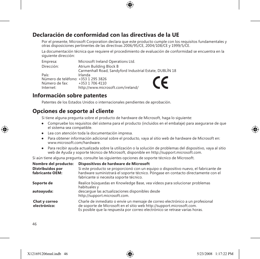 46Declaración de conformidad con las directivas de la UEPor el presente, Microsoft Corporation declara que este producto cumple con los requisitos fundamentales y otras disposiciones pertinentes de las directivas 2006/95/CE, 2004/108/CE y 1999/5/CE.La documentación técnica que requiere el procedimiento de evaluación de conformidad se encuentra en la siguiente dirección:Empresa:  Microsoft Ireland Operations Ltd.Dirección:  Atrium Building Block B  Carmenhall Road, Sandyford Industrial Estate, DUBLÍN 18País:  IrlandaNúmero de teléfono: +353 1 295 3826Número de fax:  +353 1 706 4110Internet:  http://www.microsoft.com/ireland/              Información sobre patentesPatentes de los Estados Unidos o internacionales pendientes de aprobación.Opciones de soporte al clienteSi tiene alguna pregunta sobre el producto de hardware de Microsoft, haga lo siguiente:●  Compruebe los requisitos del sistema para el producto (incluidos en el embalaje) para asegurarse de que el sistema sea compatible.●  Lea con atención toda la documentación impresa.●  Para obtener información adicional sobre el producto, vaya al sitio web de hardware de Microsoft en:   www.microsoft.com/hardware.●  Para recibir ayuda actualizada sobre la utilización o la solución de problemas del dispositivo, vaya al sitio web de Ayuda y soporte técnico de Microsoft, disponible en http://support.microsoft.com.Si aún tiene alguna pregunta, consulte las siguientes opciones de soporte técnico de Microsoft.Nombre del producto:  Dispositivos de hardware de MicrosoftDistribuidos por   Si este producto se proporcionó con un equipo o dispositivo nuevo, el fabricante de fabricante OEM:   hardware suministrará el soporte técnico. Póngase en contacto directamente con el fabricante si necesita soporte técnico.Soporte de   Realice búsquedas en Knowledge Base, vea vídeos para solucionar problemas habituales y autoayuda:   descargue las actualizaciones disponibles desde  http://support.microsoft.com.Chat y correo   Charle de inmediato o envíe un mensaje de correo electrónico a un profesional electrónico:   de soporte de Microsoft en el sitio web http://support.microsoft.com.   Es posible que la respuesta por correo electrónico se retrase varias horas.X121691206mnl.indb   46 5/23/2008   1:17:22 PM