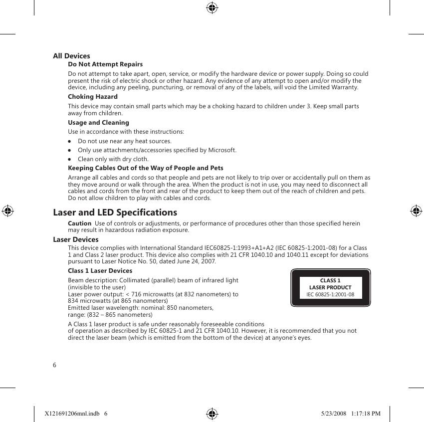 6All DevicesDo Not Attempt RepairsDo not attempt to take apart, open, service, or modify the hardware device or power supply. Doing so could present the risk of electric shock or other hazard. Any evidence of any attempt to open and/or modify the device, including any peeling, puncturing, or removal of any of the labels, will void the Limited Warranty.Choking HazardThis device may contain small parts which may be a choking hazard to children under 3. Keep small parts away from children.Usage and CleaningUse in accordance with these instructions: ●  Do not use near any heat sources. ●  Only use attachments/accessories specied by Microsoft. ●  Clean only with dry cloth.Keeping Cables Out of the Way of People and PetsArrange all cables and cords so that people and pets are not likely to trip over or accidentally pull on them as they move around or walk through the area. When the product is not in use, you may need to disconnect all cables and cords from the front and rear of the product to keep them out of the reach of children and pets. Do not allow children to play with cables and cords.Laser and LED SpecicationsCaution  Use of controls or adjustments, or performance of procedures other than those specied herein may result in hazardous radiation exposure.Laser DevicesThis device complies with International Standard IEC60825-1:1993+A1+A2 (IEC 60825-1:2001-08) for a Class 1 and Class 2 laser product. This device also complies with 21 CFR 1040.10 and 1040.11 except for deviations pursuant to Laser Notice No. 50, dated June 24, 2007.Class 1 Laser Devices Beam description: Collimated (parallel) beam of infrared light  (invisible to the user) Laser power output: &lt; 716 microwatts (at 832 nanometers) to  834 microwatts (at 865 nanometers) Emitted laser wavelength: nominal: 850 nanometers,  range: (832 – 865 nanometers)A Class 1 laser product is safe under reasonably foreseeable conditions of operation as described by IEC 60825-1 and 21 CFR 1040.10. However, it is recommended that you not direct the laser beam (which is emitted from the bottom of the device) at anyone’s eyes. CLASS 1LASER PRODUCTIEC 60825-1:2001-08X121691206mnl.indb   6 5/23/2008   1:17:18 PM