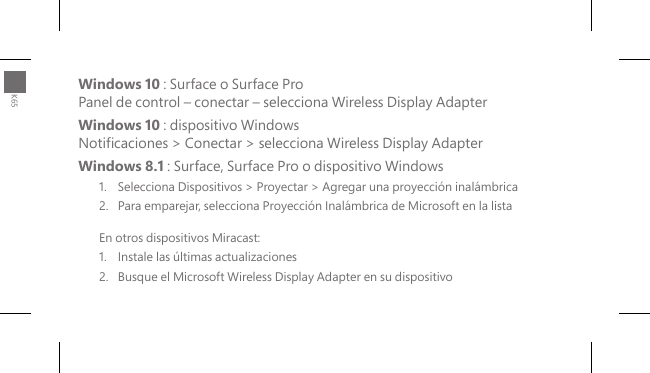 Windows 10 : Surface o Surface Pro Panel de control – conectar – selecciona Wireless Display Adapter Windows 10 : dispositivo Windows Noticaciones &gt; Conectar &gt; selecciona Wireless Display AdapterWindows 8.1 : Surface, Surface Pro o dispositivo Windows1.  Selecciona Dispositivos &gt; Proyectar &gt; Agregar una proyección inalámbrica2.  Para emparejar, selecciona Proyección Inalámbrica de Microsoft en la listaEn otros dispositivos Miracast:1.   Instale las últimas actualizaciones2.   Busque el Microsoft Wireless Display Adapter en su dispositivoK65
