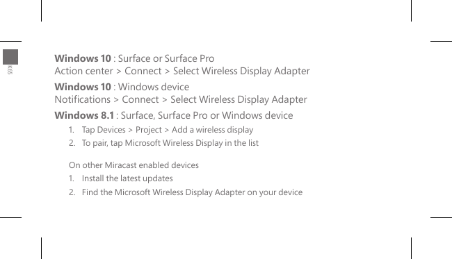 Windows 10 : Surface or Surface Pro Action center &gt; Connect &gt; Select Wireless Display Adapter Windows 10 : Windows device Notications &gt; Connect &gt; Select Wireless Display AdapterWindows 8.1 : Surface, Surface Pro or Windows device1.  Tap Devices &gt; Project &gt; Add a wireless display2.  To pair, tap Microsoft Wireless Display in the listOn other Miracast enabled devices1.   Install the latest updates2.   Find the Microsoft Wireless Display Adapter on your deviceK65