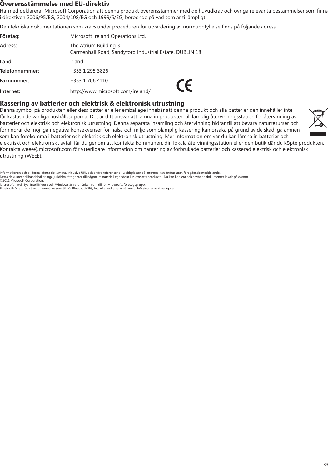 39Överensstämmelse med EU-direktivHärmed deklarerar Microsoft Corporation att denna produkt överensstämmer med de huvudkrav och övriga relevanta bestämmelser som ﬁnns i direktiven 2006/95/EG, 2004/108/EG och 1999/5/EG, beroende på vad som är tillämpligt.Den tekniska dokumentationen som krävs under proceduren för utvärdering av normuppfyllelse ﬁnns på följande adress:Företag:  Microsoft Ireland Operations Ltd.Adress:  The Atrium Building 3  Carmenhall Road, Sandyford Industrial Estate, DUBLIN 18Land: IrlandTelefonnummer:  +353 1 295 3826Faxnummer:  +353 1 706 4110Internet: http://www.microsoft.com/ireland/ Kassering av batterier och elektrisk &amp; elektronisk utrustningDenna symbol på produkten eller dess batterier eller emballage innebär att denna produkt och alla batterier den innehåller inte får kastas i de vanliga hushållssoporna. Det är ditt ansvar att lämna in produkten till lämplig återvinningsstation för återvinning av batterier och elektrisk och elektronisk utrustning. Denna separata insamling och återvinning bidrar till att bevara naturresurser och förhindrar de möjliga negativa konsekvenser för hälsa och miljö som olämplig kassering kan orsaka på grund av de skadliga ämnen som kan förekomma i batterier och elektrisk och elektronisk utrustning. Mer information om var du kan lämna in batterier och elektriskt och elektroniskt avfall får du genom att kontakta kommunen, din lokala återvinningsstation eller den butik där du köpte produkten. Kontakta weee@microsoft.com för ytterligare information om hantering av förbrukade batterier och kasserad elektrisk och elektronisk utrustning (WEEE).Informationen och bilderna i detta dokument, inklusive URL och andra referenser till webbplatser på Internet, kan ändras utan föregående meddelande. Detta dokument tillhandahåller inga juridiska rättigheter till någon immateriell egendom i Microsofts produkter. Du kan kopiera och använda dokumentet lokalt på datorn. ©2011 Microsoft Corporation. Microsoft, IntelliEye, IntelliMouse och Windows är varumärken som tillhör Microsofts företagsgrupp. Bluetooth är ett registrerat varumärke som tillhör Bluetooth SIG, Inc. Alla andra varumärken tillhör sina respektive ägare.