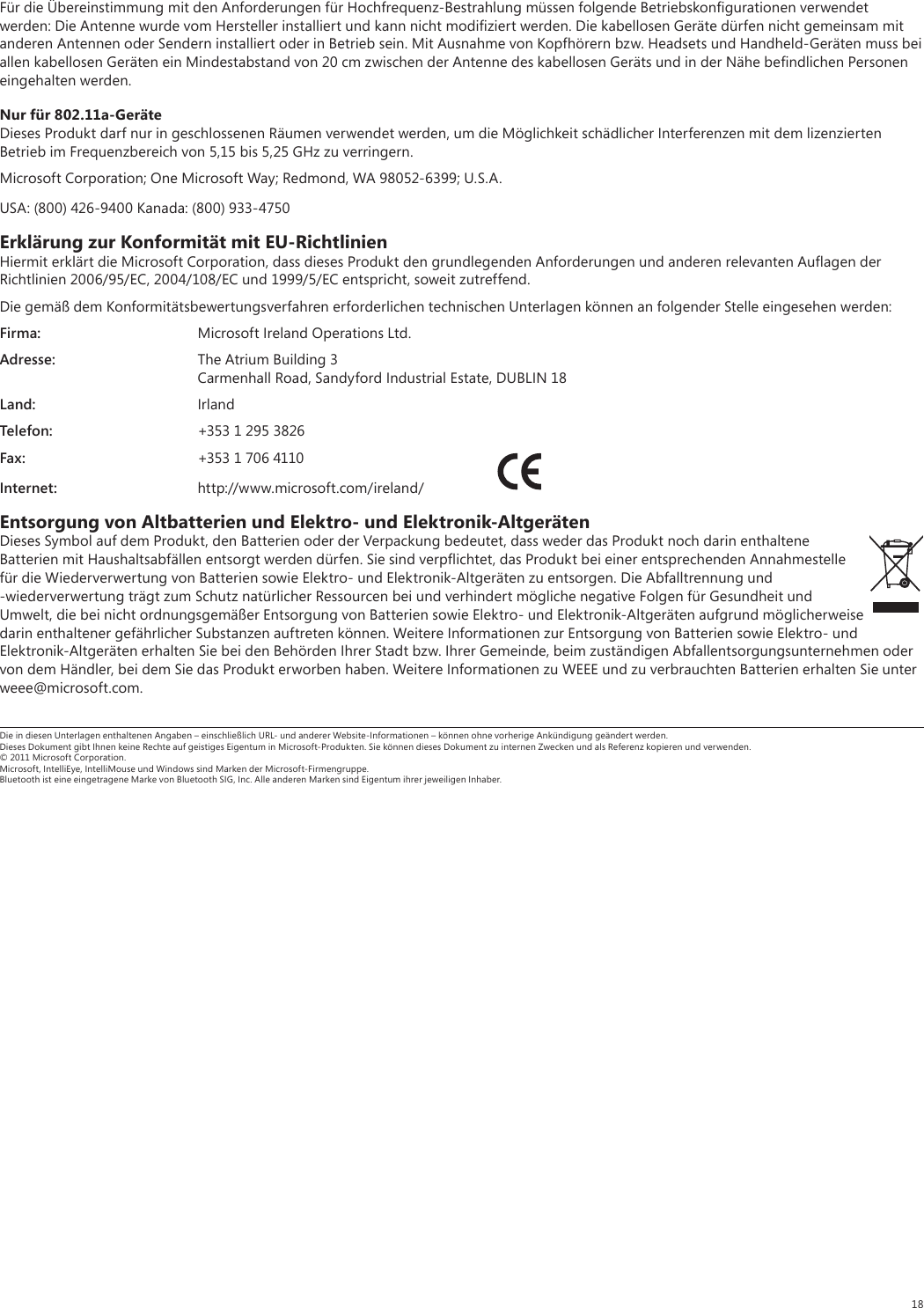 18Für die Übereinstimmung mit den Anforderungen für Hochfrequenz-Bestrahlung müssen folgende Betriebskonﬁgurationen verwendet werden: Die Antenne wurde vom Hersteller installiert und kann nicht modiﬁziert werden. Die kabellosen Geräte dürfen nicht gemeinsam mit anderen Antennen oder Sendern installiert oder in Betrieb sein. Mit Ausnahme von Kopfhörern bzw. Headsets und Handheld-Geräten muss bei allen kabellosen Geräten ein Mindestabstand von 20 cm zwischen der Antenne des kabellosen Geräts und in der Nähe beﬁndlichen Personen eingehalten werden.Nur für 802.11a-GeräteDieses Produkt darf nur in geschlossenen Räumen verwendet werden, um die Möglichkeit schädlicher Interferenzen mit dem lizenzierten Betrieb im Frequenzbereich von 5,15 bis 5,25 GHz zu verringern. Microsoft Corporation; One Microsoft Way; Redmond, WA 98052-6399; U.S.A.USA: (800) 426-9400 Kanada: (800) 933-4750Erklärung zur Konformität mit EU-RichtlinienHiermit erklärt die Microsoft Corporation, dass dieses Produkt den grundlegenden Anforderungen und anderen relevanten Auﬂagen der Richtlinien 2006/95/EC, 2004/108/EC und 1999/5/EC entspricht, soweit zutreffend.Die gemäß dem Konformitätsbewertungsverfahren erforderlichen technischen Unterlagen können an folgender Stelle eingesehen werden:Firma:  Microsoft Ireland Operations Ltd.Adresse:  The Atrium Building 3  Carmenhall Road, Sandyford Industrial Estate, DUBLIN 18Land: IrlandTelefon:  +353 1 295 3826Fax:  +353 1 706 4110Internet: http://www.microsoft.com/ireland/ Entsorgung von Altbatterien und Elektro- und Elektronik-AltgerätenDieses Symbol auf dem Produkt, den Batterien oder der Verpackung bedeutet, dass weder das Produkt noch darin enthaltene Batterien mit Haushaltsabfällen entsorgt werden dürfen. Sie sind verpﬂichtet, das Produkt bei einer entsprechenden Annahmestelle für die Wiederverwertung von Batterien sowie Elektro- und Elektronik-Altgeräten zu entsorgen. Die Abfalltrennung und -wiederverwertung trägt zum Schutz natürlicher Ressourcen bei und verhindert mögliche negative Folgen für Gesundheit und Umwelt, die bei nicht ordnungsgemäßer Entsorgung von Batterien sowie Elektro- und Elektronik-Altgeräten aufgrund möglicherweise darin enthaltener gefährlicher Substanzen auftreten können. Weitere Informationen zur Entsorgung von Batterien sowie Elektro- und Elektronik-Altgeräten erhalten Sie bei den Behörden Ihrer Stadt bzw. Ihrer Gemeinde, beim zuständigen Abfallentsorgungsunternehmen oder von dem Händler, bei dem Sie das Produkt erworben haben. Weitere Informationen zu WEEE und zu verbrauchten Batterien erhalten Sie unter weee@microsoft.com.Die in diesen Unterlagen enthaltenen Angaben – einschließlich URL- und anderer Website-Informationen – können ohne vorherige Ankündigung geändert werden. Dieses Dokument gibt Ihnen keine Rechte auf geistiges Eigentum in Microsoft-Produkten. Sie können dieses Dokument zu internen Zwecken und als Referenz kopieren und verwenden. © 2011 Microsoft Corporation. Microsoft, IntelliEye, IntelliMouse und Windows sind Marken der Microsoft-Firmengruppe. Bluetooth ist eine eingetragene Marke von Bluetooth SIG, Inc. Alle anderen Marken sind Eigentum ihrer jeweiligen Inhaber.
