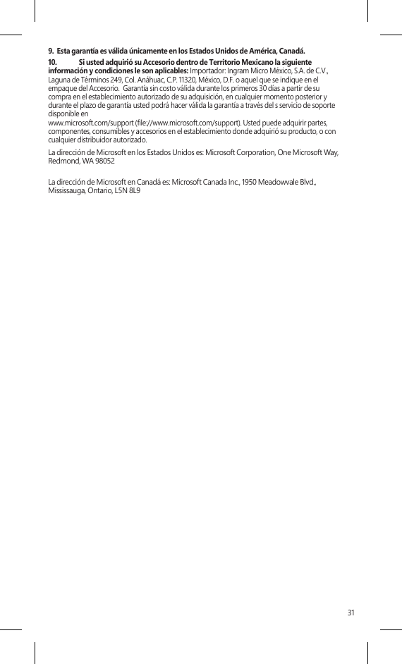 319.  Esta garantía es válida únicamente en los Estados Unidos de América, Canadá.10.  Si usted adquirió su Accesorio dentro de Territorio Mexicano la siguiente información y condiciones le son aplicables: Importador: Ingram Micro México, S.A. de C.V., Laguna de Términos 249, Col. Anáhuac, C.P. 11320, México, D.F. o aquel que se indique en el empaque del Accesorio.  Garantía sin costo válida durante los primeros 30 días a partir de su compra en el establecimiento autorizado de su adquisición, en cualquier momento posterior y durante el plazo de garantía usted podrá hacer válida la garantía a través del s servicio de soporte disponible en www.microsoft.com/support (file://www.microsoft.com/support). Usted puede adquirir partes, componentes, consumibles y accesorios en el establecimiento donde adquirió su producto, o con cualquier distribuidor autorizado. La dirección de Microsoft en los Estados Unidos es: Microsoft Corporation, One Microsoft Way, Redmond, WA 98052La dirección de Microsoft en Canadá es: Microsoft Canada Inc., 1950 Meadowvale Blvd., Mississauga, Ontario, L5N 8L9