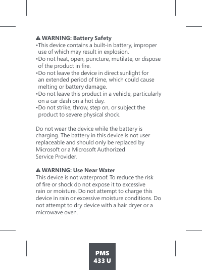 PMS433 U WARNING: Battery Safety • This device contains a built-in battery, improper use of which may result in explosion.  • Do not heat, open, puncture, mutilate, or dispose RIWKHSURGXFWLQÀUH• Do not leave the device in direct sunlight for an extended period of time, which could cause melting or battery damage.  • Do not leave this product in a vehicle, particularly on a car dash on a hot day. • Do not strike, throw, step on, or subject the  product to severe physical shock.   Do not wear the device while the battery is charging. The battery in this device is not user  replaceable and should only be replaced by  Microsoft or a Microsoft Authorized  Service Provider.    WARNING: Use Near Water This device is not waterproof. To reduce the risk RIÀUHRUVKRFNGRQRWH[SRVHLWWRH[FHVVLYHrain or moisture. Do not attempt to charge this device in rain or excessive moisture conditions. Do not attempt to dry device with a hair dryer or a microwave oven. 