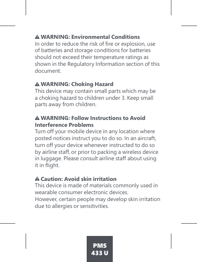 PMS433 U WARNING: Environmental Conditions ,QRUGHUWRUHGXFHWKHULVNRIÀUHRUH[SORVLRQXVHof batteries and storage conditions for batteries should not exceed their temperature ratings as shown in the Regulatory Information section of this document.    WARNING: Choking Hazard This device may contain small parts which may be  a choking hazard to children under 3. Keep small parts away from children.  WARNING: Follow Instructions to Avoid Interference Problems  Turn off your mobile device in any location where posted notices instruct you to do so. In an aircraft, turn off your device whenever instructed to do so by airline staff, or prior to packing a wireless device in luggage. Please consult airline staff about using LWLQÁLJKW Caution: Avoid skin irritation This device is made of materials commonly used in wearable consumer electronic devices. However, certain people may develop skin irritation due to allergies or sensitivities.