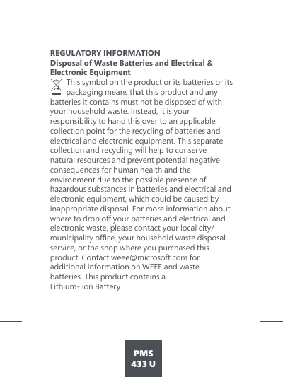 PMS433 UREGULATORY INFORMATION Disposal of Waste Batteries and Electrical &amp;  Electronic Equipment   This symbol on the product or its batteries or its packaging means that this product and any batteries it contains must not be disposed of with your household waste. Instead, it is your responsibility to hand this over to an applicable collection point for the recycling of batteries and electrical and electronic equipment. This separate collection and recycling will help to conserve natural resources and prevent potential negative consequences for human health and the environment due to the possible presence of hazardous substances in batteries and electrical and electronic equipment, which could be caused by inappropriate disposal. For more information about where to drop off your batteries and electrical and electronic waste, please contact your local city/PXQLFLSDOLW\RIÀFH\RXUKRXVHKROGZDVWHGLVSRVDOservice, or the shop where you purchased this product. Contact weee@microsoft.com for additional information on WEEE and waste batteries. This product contains a Lithium- ion Battery. 