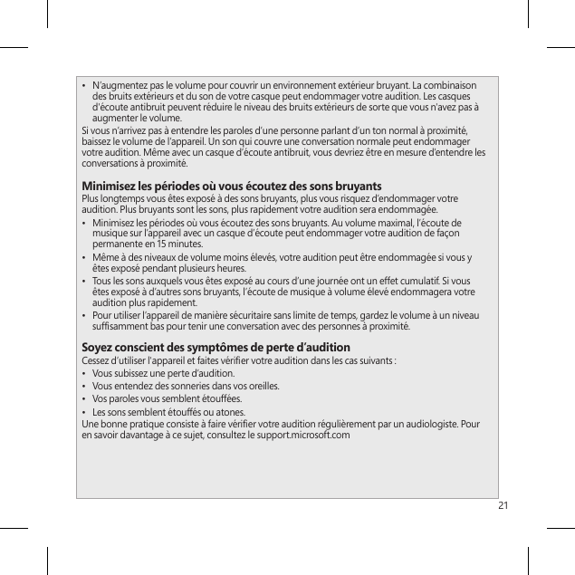 21•  N’augmentez pas le volume pour couvrir un environnement extérieur bruyant. La combinaison des bruits extérieurs et du son de votre casque peut endommager votre audition. Les casques d&apos;écoute antibruit peuvent réduire le niveau des bruits extérieurs de sorte que vous n&apos;avez pas à augmenter le volume.Si vous n’arrivez pas à entendre les paroles d’une personne parlant d’un ton normal à proximité, baissez le volume de l’appareil. Un son qui couvre une conversation normale peut endommager votre audition. Même avec un casque d’écoute antibruit, vous devriez être en mesure d’entendre les conversations à proximité.Minimisez les périodes où vous écoutez des sons bruyantsPlus longtemps vous êtes exposé à des sons bruyants, plus vous risquez d’endommager votre audition. Plus bruyants sont les sons, plus rapidement votre audition sera endommagée.•  Minimisez les périodes où vous écoutez des sons bruyants. Au volume maximal, l’écoute de musique sur l’appareil avec un casque d’écoute peut endommager votre audition de façon permanente en 15 minutes.•  Même à des niveaux de volume moins élevés, votre audition peut être endommagée si vous y êtes exposé pendant plusieurs heures.•  Tous les sons auxquels vous êtes exposé au cours d’une journée ont un effet cumulatif. Si vous êtes exposé à d’autres sons bruyants, l’écoute de musique à volume élevé endommagera votre audition plus rapidement.•  Pour utiliser l’appareil de manière sécuritaire sans limite de temps, gardez le volume à un niveau sufsamment bas pour tenir une conversation avec des personnes à proximité.Soyez conscient des symptômes de perte d’auditionCessez d’utiliser l&apos;appareil et faites vérier votre audition dans les cas suivants :•  Vous subissez une perte d’audition.•  Vous entendez des sonneries dans vos oreilles.•  Vos paroles vous semblent étouffées.•  Les sons semblent étouffés ou atones.Une bonne pratique consiste à faire vérier votre audition régulièrement par un audiologiste. Pour en savoir davantage à ce sujet, consultez le support.microsoft.com 