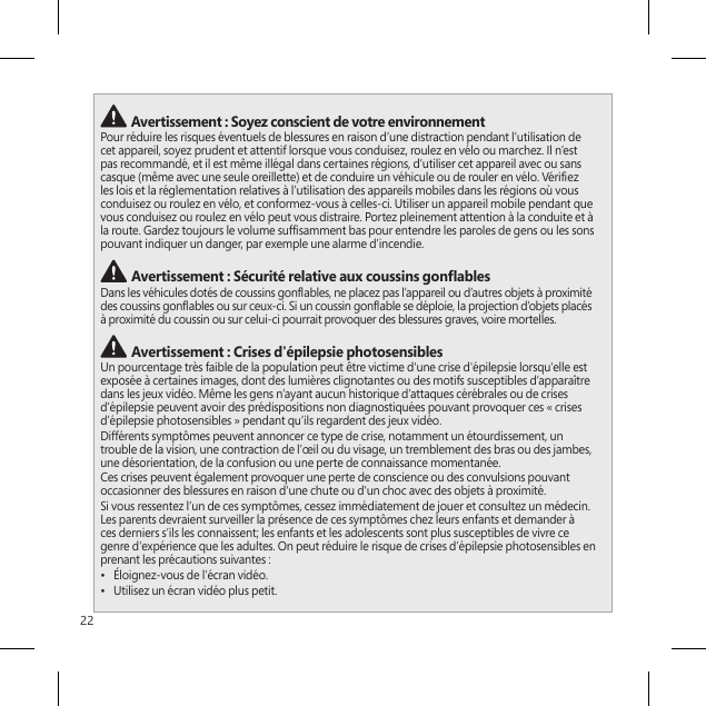 22 Avertissement : Soyez conscient de votre environnementPour réduire les risques éventuels de blessures en raison d’une distraction pendant l’utilisation de cet appareil, soyez prudent et attentif lorsque vous conduisez, roulez en vélo ou marchez. Il n’est pas recommandé, et il est même illégal dans certaines régions, d’utiliser cet appareil avec ou sans casque (même avec une seule oreillette) et de conduire un véhicule ou de rouler en vélo. Vériez les lois et la réglementation relatives à l’utilisation des appareils mobiles dans les régions où vous conduisez ou roulez en vélo, et conformez-vous à celles-ci. Utiliser un appareil mobile pendant que vous conduisez ou roulez en vélo peut vous distraire. Portez pleinement attention à la conduite et à la route. Gardez toujours le volume sufsamment bas pour entendre les paroles de gens ou les sons pouvant indiquer un danger, par exemple une alarme d’incendie. Avertissement : Sécurité relative aux coussins gonablesDans les véhicules dotés de coussins gonables, ne placez pas l’appareil ou d’autres objets à proximité des coussins gonables ou sur ceux-ci. Si un coussin gonable se déploie, la projection d’objets placés à proximité du coussin ou sur celui-ci pourrait provoquer des blessures graves, voire mortelles. Avertissement : Crises d&apos;épilepsie photosensiblesUn pourcentage très faible de la population peut être victime d&apos;une crise d&apos;épilepsie lorsqu&apos;elle est exposée à certaines images, dont des lumières clignotantes ou des motifs susceptibles d’apparaître dans les jeux vidéo. Même les gens n’ayant aucun historique d’attaques cérébrales ou de crises d’épilepsie peuvent avoir des prédispositions non diagnostiquées pouvant provoquer ces « crises d’épilepsie photosensibles » pendant qu’ils regardent des jeux vidéo.Différents symptômes peuvent annoncer ce type de crise, notamment un étourdissement, un trouble de la vision, une contraction de l’œil ou du visage, un tremblement des bras ou des jambes, une désorientation, de la confusion ou une perte de connaissance momentanée.Ces crises peuvent également provoquer une perte de conscience ou des convulsions pouvant occasionner des blessures en raison d&apos;une chute ou d&apos;un choc avec des objets à proximité.Si vous ressentez l’un de ces symptômes, cessez immédiatement de jouer et consultez un médecin. Les parents devraient surveiller la présence de ces symptômes chez leurs enfants et demander à ces derniers s’ils les connaissent; les enfants et les adolescents sont plus susceptibles de vivre ce genre d&apos;expérience que les adultes. On peut réduire le risque de crises d’épilepsie photosensibles en prenant les précautions suivantes :•  Éloignez-vous de l’écran vidéo.•  Utilisez un écran vidéo plus petit.