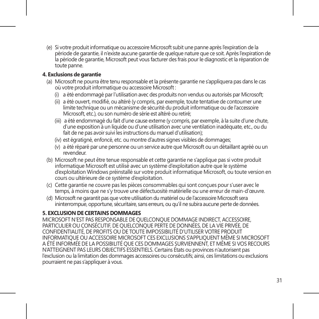 31(e)  Si votre produit informatique ou accessoire Microsoft subit une panne après l’expiration de la période de garantie, il n’existe aucune garantie de quelque nature que ce soit. Après l’expiration de la période de garantie, Microsoft peut vous facturer des frais pour le diagnostic et la réparation de toute panne.4. Exclusions de garantie(a)  Microsoft ne pourra être tenu responsable et la présente garantie ne s’appliquera pas dans le cas où votre produit informatique ou accessoire Microsoft :(i)  a été endommagé par l’utilisation avec des produits non vendus ou autorisés par Microsoft;(ii)  a été ouvert, modié, ou altéré (y compris, par exemple, toute tentative de contourner une limite technique ou un mécanisme de sécurité du produit informatique ou de l’accessoire Microsoft, etc.), ou son numéro de série est altéré ou retiré;(iii)  a été endommagé du fait d’une cause externe (y compris, par exemple, à la suite d’une chute, d’une exposition à un liquide ou d’une utilisation avec une ventilation inadéquate, etc., ou du fait de ne pas avoir suivi les instructions du manuel d’utilisation);(iv) est égratigné, enfoncé, etc. ou montre d’autres signes visibles de dommages;(v)  a été réparé par une personne ou un service autre que Microsoft ou un détaillant agréé ou un revendeur.(b)  Microsoft ne peut être tenue responsable et cette garantie ne s’applique pas si votre produit informatique Microsoft est utilisé avec un système d’exploitation autre que le système d’exploitation Windows préinstallé sur votre produit informatique Microsoft, ou toute version en cours ou ultérieure de ce système d’exploitation. (c)  Cette garantie ne couvre pas les pièces consommables qui sont conçues pour s’user avec le temps, à moins que ne s’y trouve une défectuosité matérielle ou une erreur de main-d’œuvre.(d)  Microsoft ne garantit pas que votre utilisation du matériel ou de l’accessoire Microsoft sera ininterrompue, opportune, sécuritaire, sans erreurs, ou qu’il ne subira aucune perte de données. 5. EXCLUSION DE CERTAINS DOMMAGES  MICROSOFT N’EST PAS RESPONSABLE DE QUELCONQUE DOMMAGE INDIRECT, ACCESSOIRE, PARTICULIER OU CONSÉCUTIF, DE QUELCONQUE PERTE DE DONNÉES, DE LA VIE PRIVÉE, DE CONFIDENTIALITÉ, DE PROFITS OU DE TOUTE IMPOSSIBILITÉ D’UTILISER VOTRE PRODUIT INFORMATIQUE OU ACCESSOIRE MICROSOFT CES EXCLUSIONS S’APPLIQUENT MÊME SI MICROSOFT A ÉTÉ INFORMÉE DE LA POSSIBILITÉ QUE CES DOMMAGES SURVIENNENT, ET MÊME SI VOS RECOURS N’ATTEIGNENT PAS LEURS OBJECTIFS ESSENTIELS. Certains États ou provinces n’autorisent pas l’exclusion ou la limitation des dommages accessoires ou consécutifs; ainsi, ces limitations ou exclusions pourraient ne pas s’appliquer à vous.