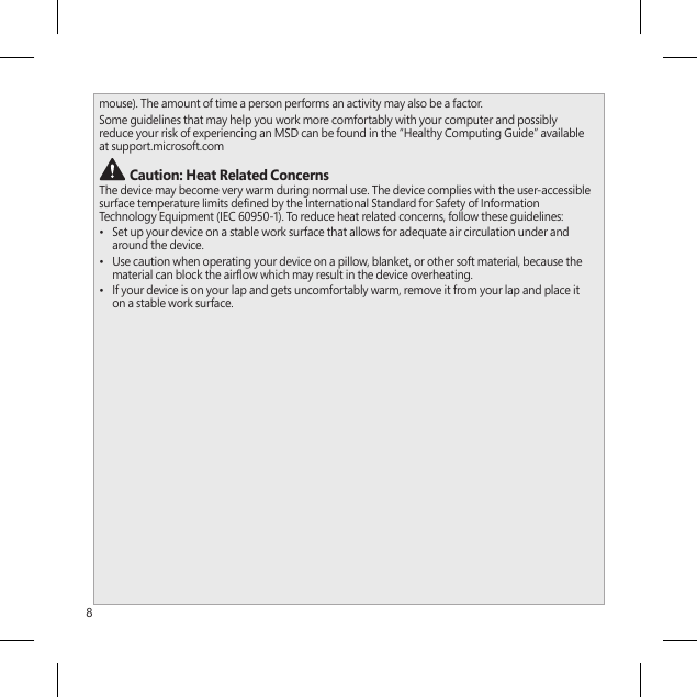 8mouse). The amount of time a person performs an activity may also be a factor.Some guidelines that may help you work more comfortably with your computer and possibly reduce your risk of experiencing an MSD can be found in the “Healthy Computing Guide” available at support.microsoft.com  Caution: Heat Related Concerns The device may become very warm during normal use. The device complies with the user-accessible surface temperature limits dened by the International Standard for Safety of Information Technology Equipment (IEC 60950-1). To reduce heat related concerns, follow these guidelines:•  Set up your device on a stable work surface that allows for adequate air circulation under and around the device.•  Use caution when operating your device on a pillow, blanket, or other soft material, because the material can block the airow which may result in the device overheating.•  If your device is on your lap and gets uncomfortably warm, remove it from your lap and place it on a stable work surface.