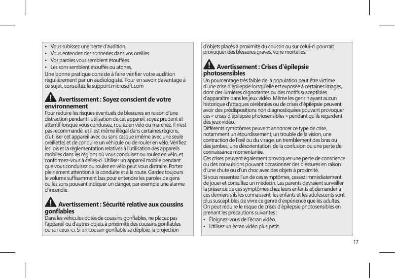 17•  Vous subissez une perte d’audition.•  Vous entendez des sonneries dans vos oreilles.•  Vos paroles vous semblent étouffées.•  Les sons semblent étouffés ou atones.Une bonne pratique consiste à faire vérier votre audition régulièrement par un audiologiste. Pour en savoir davantage à ce sujet, consultez le support.microsoft.com  Avertissement : Soyez conscient de votre environnementPour réduire les risques éventuels de blessures en raison d’une distraction pendant l’utilisation de cet appareil, soyez prudent et attentif lorsque vous conduisez, roulez en vélo ou marchez. Il n’est pas recommandé, et il est même illégal dans certaines régions, d’utiliser cet appareil avec ou sans casque (même avec une seule oreillette) et de conduire un véhicule ou de rouler en vélo. Vériez les lois et la réglementation relatives à l’utilisation des appareils mobiles dans les régions où vous conduisez ou roulez en vélo, et conformez-vous à celles-ci. Utiliser un appareil mobile pendant que vous conduisez ou roulez en vélo peut vous distraire. Portez pleinement attention à la conduite et à la route. Gardez toujours le volume sufsamment bas pour entendre les paroles de gens ou les sons pouvant indiquer un danger, par exemple une alarme d’incendie. Avertissement : Sécurité relative aux coussins gonablesDans les véhicules dotés de coussins gonables, ne placez pas l’appareil ou d’autres objets à proximité des coussins gonables ou sur ceux-ci. Si un coussin gonable se déploie, la projection d’objets placés à proximité du coussin ou sur celui-ci pourrait provoquer des blessures graves, voire mortelles. Avertissement : Crises d&apos;épilepsie photosensiblesUn pourcentage très faible de la population peut être victime d&apos;une crise d&apos;épilepsie lorsqu&apos;elle est exposée à certaines images, dont des lumières clignotantes ou des motifs susceptibles d’apparaître dans les jeux vidéo. Même les gens n’ayant aucun historique d’attaques cérébrales ou de crises d’épilepsie peuvent avoir des prédispositions non diagnostiquées pouvant provoquer ces « crises d’épilepsie photosensibles » pendant qu’ils regardent des jeux vidéo.Différents symptômes peuvent annoncer ce type de crise, notamment un étourdissement, un trouble de la vision, une contraction de l’œil ou du visage, un tremblement des bras ou des jambes, une désorientation, de la confusion ou une perte de connaissance momentanée.Ces crises peuvent également provoquer une perte de conscience ou des convulsions pouvant occasionner des blessures en raison d&apos;une chute ou d&apos;un choc avec des objets à proximité.Si vous ressentez l’un de ces symptômes, cessez immédiatement de jouer et consultez un médecin. Les parents devraient surveiller la présence de ces symptômes chez leurs enfants et demander à ces derniers s’ils les connaissent; les enfants et les adolescents sont plus susceptibles de vivre ce genre d&apos;expérience que les adultes. On peut réduire le risque de crises d’épilepsie photosensibles en prenant les précautions suivantes :•  Éloignez-vous de l’écran vidéo.•  Utilisez un écran vidéo plus petit.