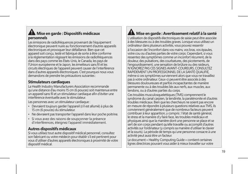 19 Mise en garde : Dispositifs médicaux personnelsLes émissions de radiofréquences provenant de l’équipement électronique peuvent nuire au fonctionnement d’autres appareils électroniques et provoquer leur défaillance. Bien que cet appareil soit conçu, testé et fabriqué de sorte à être conforme à la réglementation régissant les émissions de radiofréquences dans des pays comme les États-Unis, le Canada, les pays de l’Union européenne et le Japon, les émetteurs sans l et les circuits électriques de l’appareil peuvent causer de l’interférence dans d’autres appareils électroniques. C’est pourquoi nous vous demandons de prendre les précautions suivantes :Stimulateurs cardiaquesLa Health Industry Manufacturers Association recommande qu’une distance d’au moins 15 cm (6 pouces) soit maintenue entre un appareil sans l et un stimulateur cardiaque an d’éviter une interférence éventuelle avec le stimulateur.Les personnes avec un stimulateur cardiaque :•  Devraient toujours garder l’appareil (s’il est allumé) à plus de 15 cm (6 pouces) du stimulateur.•  Ne devraient pas transporter l’appareil dans leur poche poitrine.•  Si vous avez des raisons de soupçonner la présence d’interférences, éteignez l’appareil immédiatement.Autres dispositifs médicauxSi vous utilisez tout autre dispositif médical personnel, consultez son fabricant ou votre médecin pour établir s’il est pertinent pour vous d’utiliser d’autres appareils électroniques à proximité de votre dispositif médical. Mise en garde : Avertissement relatif à la santéL&apos;utilisation de dispositifs électroniques de saisie peut être associée à des blessures ou à des troubles graves. Lorsque vous utilisez un ordinateur dans plusieurs activités, vous pouvez ressentir à l’occasion de l’inconfort dans vos mains, vos bras, vos épaules, votre cou ou d’autres parties de votre corps. Cependant, si vous ressentez des symptômes comme un inconfort récurrent, de la douleur, des pulsations, des courbatures, des picotements, de l&apos;engourdissement, une sensation de brûlure ou des raideurs, N’IGNOREZ PAS CES SIGNES AVANT-COUREURS. CONSULTEZ RAPIDEMENT UN PROFESSIONNEL DE LA SANTÉ QUALIFIÉ, même si ces symptômes surviennent alors que vous ne travaillez pas à votre ordinateur. Ceux-ci peuvent être associés à des blessures douloureuses et parfois incapacitantes de manière permanente ou à des troubles liés aux nerfs, aux muscles, aux tendons, ou à d’autres parties du corps.Ces troubles musculosquelettiques (TMS) comprennent le syndrome du canal carpien, la tendinite, la paraténonite et d’autres troubles médicaux. Bien que les chercheurs ne soient pas encore en mesure de répondre à plusieurs questions relatives aux TMS, ils conviennent généralement que de nombreux facteurs peuvent contribuer à leur apparition, y compris : l’état de santé général, le stress et la manière d’y faire face, les troubles médicaux et physiques ainsi que la manière dont une personne se place et se sert de son corps pendant qu’elle travaille ou accomplit d’autres activités sur l’ordinateur (y compris sa manière d’utiliser le clavier et la souris). La période de temps qu’une personne consacre à une activité peut aussi être un facteur.Le document « Healthy Computing Guide » contient certaines lignes directrices pouvant vous aider à mieux travailler sur votre 