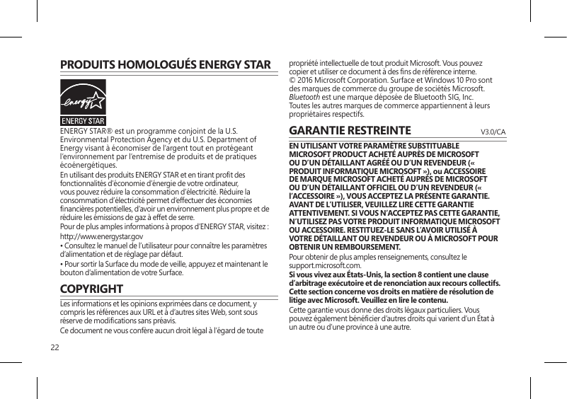 22PRODUITS HOMOLOGUÉS ENERGY STARENERGY STAR® est un programme conjoint de la U.S. Environmental Protection Agency et du U.S. Department of Energy visant à économiser de l’argent tout en protégeant l’environnement par l’entremise de produits et de pratiques écoénergétiques.En utilisant des produits ENERGY STAR et en tirant prot des fonctionnalités d’économie d’énergie de votre ordinateur, vous pouvez réduire la consommation d’électricité. Réduire la consommation d’électricité permet d’effectuer des économies nancières potentielles, d’avoir un environnement plus propre et de réduire les émissions de gaz à effet de serre.Pour de plus amples informations à propos d’ENERGY STAR, visitez :http://www.energystar.gov • Consultez le manuel de l’utilisateur pour connaître les paramètres d’alimentation et de réglage par défaut.• Pour sortir la Surface du mode de veille, appuyez et maintenant le bouton d’alimentation de votre Surface.COPYRIGHTLes informations et les opinions exprimées dans ce document, y compris les références aux URL et à d’autres sites Web, sont sous réserve de modications sans préavis.Ce document ne vous confère aucun droit légal à l’égard de toute propriété intellectuelle de tout produit Microsoft. Vous pouvez copier et utiliser ce document à des ns de référence interne.  © 2016 Microsoft Corporation. Surface et Windows 10 Pro sont des marques de commerce du groupe de sociétés Microsoft. Bluetooth est une marque déposée de Bluetooth SIG, Inc. Toutes les autres marques de commerce appartiennent à leurs propriétaires respectifs.GARANTIE RESTREINTE   V3.0/CAEN UTILISANT VOTRE PARAMÈTRE SUBSTITUABLE MICROSOFT PRODUCT ACHETÉ AUPRÈS DE MICROSOFT OU D’UN DÉTAILLANT AGRÉÉ OU D’UN REVENDEUR (« PRODUIT INFORMATIQUE MICROSOFT »), ou ACCESSOIRE DE MARQUE MICROSOFT ACHETÉ AUPRÈS DE MICROSOFT OU D’UN DÉTAILLANT OFFICIEL OU D’UN REVENDEUR (« l’ACCESSOIRE »), VOUS ACCEPTEZ LA PRÉSENTE GARANTIE. AVANT DE L’UTILISER, VEUILLEZ LIRE CETTE GARANTIE ATTENTIVEMENT. SI VOUS N’ACCEPTEZ PAS CETTE GARANTIE, N’UTILISEZ PAS VOTRE PRODUIT INFORMATIQUE MICROSOFT OU ACCESSOIRE. RESTITUEZ-LE SANS L’AVOIR UTILISÉ À VOTRE DÉTAILLANT OU REVENDEUR OU À MICROSOFT POUR OBTENIR UN REMBOURSEMENT. Pour obtenir de plus amples renseignements, consultez le  support.microsoft.com.Si vous vivez aux États-Unis, la section 8 contient une clause d’arbitrage exécutoire et de renonciation aux recours collectifs. Cette section concerne vos droits en matière de résolution de litige avec Microsoft. Veuillez en lire le contenu.Cette garantie vous donne des droits légaux particuliers. Vous pouvez également bénécier d’autres droits qui varient d’un État à un autre ou d’une province à une autre. 