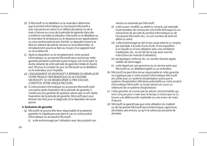 24(b)  Si Microsoft ou le détaillant ou le revendeur détermine que le produit informatique ou l’accessoire Microsoft a subi une panne en raison d’un défaut des pièces ou de la main d’œuvre au cours de la période de garantie dans des conditions normales d’utilisation, Microsoft ou le détaillant ou le revendeur le remplacera ou le réparera (à son appréciation), ou vous remboursera le prix d’achat. La réparation pourra se faire en utilisant des pièces neuves ou reconditionnées. Le remplacement pourra se faire au moyen d’un appareil neuf ou reconditionné.(c)  Après la réparation ou le remplacement, votre produit informatique ou accessoire Microsoft sera couvert par cette garantie pendant la période la plus longue, soit d’une part, la durée restante de votre période de garantie initiale et d’autre part, 90 jours à compter du jour où Microsoft ou le détaillant ou le revendeur vous l’expédie.(d)  L’ENGAGEMENT DE MICROSOFT À RÉPARER OU REMPLACER VOTRE PRODUIT INFORMATIQUE OU ACCESSOIRE MICROSOFT, OU DE REMBOURSER LE PRIX D’ACHAT, CONSTITUE VOTRE UNIQUE RECOURS.(e)  Si votre produit informatique ou accessoire Microsoft subit une panne après l’expiration de la période de garantie, il n’existe aucune garantie de quelque nature que ce soit. Après l’expiration de la période de garantie, Microsoft peut vous facturer des frais pour le diagnostic et la réparation de toute panne.4. Exclusions de garantie(a)  Microsoft ne pourra être tenu responsable et la présente garantie ne s’appliquera pas dans le cas où votre produit informatique ou accessoire Microsoft :(i)  a été endommagé par l’utilisation avec des produits non vendus ou autorisés par Microsoft;(ii)  a été ouvert, modié, ou altéré (y compris, par exemple, toute tentative de contourner une limite technique ou un mécanisme de sécurité du produit informatique ou de l’accessoire Microsoft, etc.), ou son numéro de série est altéré ou retiré;(iii)   a été endommagé du fait d’une cause externe (y compris, par exemple, à la suite d’une chute, d’une exposition à un liquide ou d’une utilisation avec une ventilation inadéquate, etc., ou du fait de ne pas avoir suivi les instructions du manuel d’utilisation);(iv) est égratigné, enfoncé, etc. ou montre d’autres signes visibles de dommages;(v)  a été réparé par une personne ou un service autre que Microsoft ou un détaillant agréé ou un revendeur.(b)  Microsoft ne peut être tenue responsable et cette garantie ne s’applique pas si votre produit informatique Microsoft est utilisé avec un système d’exploitation autre que le système d’exploitation Windows préinstallé sur votre produit informatique Microsoft, ou toute version en cours ou ultérieure de ce système d’exploitation. (c)  Cette garantie ne couvre pas les pièces consommables qui sont conçues pour s’user avec le temps, à moins que ne s’y trouve une défectuosité matérielle ou une erreur de main-d’œuvre.(d)  Microsoft ne garantit pas que votre utilisation du matériel ou de l’accessoire Microsoft sera ininterrompue, opportune, sécuritaire, sans erreurs, ou qu’il ne subira aucune perte de données. 