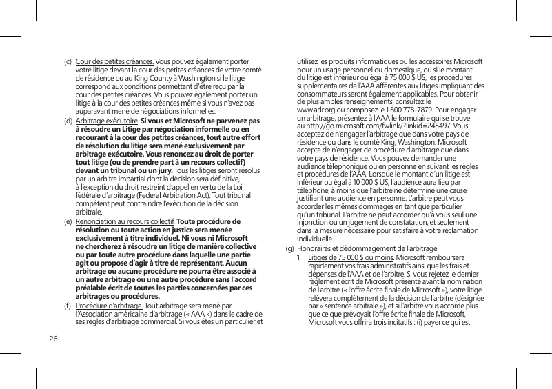 26(c)  Cour des petites créances. Vous pouvez également porter votre litige devant la cour des petites créances de votre comté de résidence ou au King County à Washington si le litige correspond aux conditions permettant d’être reçu par la cour des petites créances. Vous pouvez également porter un litige à la cour des petites créances même si vous n’avez pas auparavant mené de négociations informelles. (d)  Arbitrage exécutoire. Si vous et Microsoft ne parvenez pas à résoudre un Litige par négociation informelle ou en recourant à la cour des petites créances, tout autre effort de résolution du litige sera mené exclusivement par arbitrage exécutoire. Vous renoncez au droit de porter tout litige (ou de prendre part à un recours collectif) devant un tribunal ou un jury. Tous les litiges seront résolus par un arbitre impartial dont la décision sera dénitive, à l’exception du droit restreint d’appel en vertu de la Loi fédérale d’arbitrage (Federal Arbitration Act). Tout tribunal compétent peut contraindre l’exécution de la décision arbitrale.(e)  Renonciation au recours collectif. Toute procédure de résolution ou toute action en justice sera menée exclusivement à titre individuel. Ni vous ni Microsoft ne chercherez à résoudre un litige de manière collective ou par toute autre procédure dans laquelle une partie agit ou propose d’agir à titre de représentant. Aucun arbitrage ou aucune procédure ne pourra être associé à un autre arbitrage ou une autre procédure sans l’accord préalable écrit de toutes les parties concernées par ces arbitrages ou procédures.(f)  Procédure d’arbitrage. Tout arbitrage sera mené par l’Association américaine d’arbitrage (« AAA ») dans le cadre de ses règles d’arbitrage commercial. Si vous êtes un particulier et utilisez les produits informatiques ou les accessoires Microsoft pour un usage personnel ou domestique, ou si le montant du litige est inférieur ou égal à 75 000 $ US, les procédures supplémentaires de l’AAA afférentes aux litiges impliquant des consommateurs seront également applicables. Pour obtenir de plus amples renseignements, consultez le  www.adr.org ou composez le 1 800 778-7879. Pour engager un arbitrage, présentez à l’AAA le formulaire qui se trouve au http://go.microsoft.com/fwlink/?linkid=245497. Vous acceptez de n’engager l’arbitrage que dans votre pays de résidence ou dans le comté King, Washington. Microsoft accepte de n’engager de procédure d’arbitrage que dans votre pays de résidence. Vous pouvez demander une audience téléphonique ou en personne en suivant les règles et procédures de l’AAA. Lorsque le montant d’un litige est inférieur ou égal à 10 000 $ US, l’audience aura lieu par téléphone, à moins que l’arbitre ne détermine une cause justiant une audience en personne. L’arbitre peut vous accorder les mêmes dommages en tant que particulier qu’un tribunal. L’arbitre ne peut accorder qu’à vous seul une injonction ou un jugement de constatation, et seulement dans la mesure nécessaire pour satisfaire à votre réclamation individuelle.(g)  Honoraires et dédommagement de l’arbitrage. 1.  Litiges de 75 000 $ ou moins. Microsoft remboursera rapidement vos frais administratifs ainsi que les frais et dépenses de l’AAA et de l’arbitre. Si vous rejetez le dernier règlement écrit de Microsoft présenté avant la nomination de l’arbitre (« l’offre écrite nale de Microsoft »), votre litige relèvera complètement de la décision de l’arbitre (désignée par « sentence arbitrale »), et si l’arbitre vous accorde plus que ce que prévoyait l’offre écrite nale de Microsoft, Microsoft vous offrira trois incitatifs : (i) payer ce qui est 