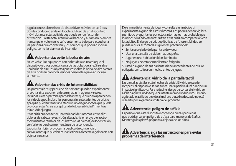 31regulaciones sobre el uso de dispositivos móviles en las áreas donde conduce o anda en bicicleta. El uso de un dispositivo móvil durante estas actividades puede ser un factor de distracción. Preste total atención al hacerlo y al camino. Siempre mantenga el volumen lo sucientemente bajo para escuchar a las personas que conversan y los sonidos que podrían indicar peligro, como las alarmas de incendio. Advertencia: evite la bolsa de aireEn los vehículos equipados con bolsas de aire, no coloque el dispositivo u otros objetos cerca de las bolsas de aire. Si se abre una bolsa de aire, los objetos puestos sobre la bolsa de aire o cerca de esta podrían provocar lesiones personales graves o incluso la muerte. Advertencia: crisis de fotosensibilidadUn porcentaje muy pequeño de personas pueden experimentar una crisis si se exponen a determinadas imágenes visuales, incluidas luces o patrones parpadeantes que pueden aparecer en los videojuegos. Incluso las personas sin antecedentes de crisis o epilepsia pueden tener una afección no diagnosticada que puede provocar estas &quot;crisis epilépticas de fotosensibilidad&quot; mientras miran videojuegos.Estas crisis pueden tener una variedad de síntomas, entre ellos dolores de cabeza leves, visión alterada, tic en el ojo o el rostro, movimiento o temblor de los brazos o las piernas, desorientación, confusión o pérdida momentánea de la conciencia.Las crisis también provocan la pérdida de conciencia o convulsiones que pueden causar lesiones al caerse o golpearse con objetos cercanos.Deje inmediatamente de jugar y consulte a un médico si experimenta alguno de estos síntomas. Los padres deben vigilar a sus hijos o preguntarles por estos síntomas; es más probable que los niños o los adolescentes sufran estas crisis en comparación con los adultos. El riesgo de crisis epilépticas de fotosensibilidad se puede reducir al tomar las siguientes precauciones:•  Sentarse alejado de la pantalla de video.•  Usar una pantalla de video más pequeña.•  Jugar en una habitación bien iluminada.•  No jugar si se está somnoliento o fatigado.Si usted o alguno de sus parientes tiene antecedentes de crisis o epilepsia, consulte a un médico antes de jugar. Advertencia: vidrio de la pantalla táctilLas pantallas táctiles están hechas de cristal. El vidrio se puede romper si el dispositivo se cae sobre una supercie dura o recibe un impacto signicativo. Para reducir el riesgo de cortes si el vidrio se astilla o agrieta, no lo toque ni intente retirar el vidrio roto. El vidrio agrietado o astillado debido al mal uso o uso inadecuado no está cubierto por la garantía limitada del producto. Advertencia: peligro de asxiaEs posible que este dispositivo contenga piezas pequeñas que podrían ser un peligro de asxia para menores de 3 años. Mantenga las piezas pequeñas alejadas de los niños.  Advertencia: siga las instrucciones para evitar problemas de interferencia 