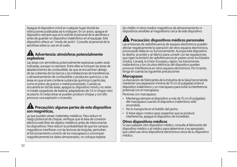 32Apague el dispositivo móvil en cualquier lugar donde las instrucciones publicadas así lo indiquen. En un avión, apague el dispositivo siempre que se lo solicite el personal de la aerolínea o antes de guardar un dispositivo inalámbrico en el equipaje. Este dispositivo ofrece un &quot;modo de avión&quot;. Consulte al personal de la aerolínea sobre su uso en el vuelo.  Advertencia: atmósferas potencialmente explosivasLas áreas con atmósferas potencialmente explosivas suelen estar indicadas, aunque no siempre. Entre ellas se incluyen las áreas de abastecimiento de combustible, las que se encuentran debajo de las cubiertas de los barcos y las instalaciones de transferencia o almacenamiento de combustible o productos químicos, o las áreas en que el aire contiene sustancias químicas o partículas, como el polvo de granos o metal pulverizado. Cuando se encuentre en dichas áreas, apague su dispositivo móvil y no retire ni instale cargadores de batería, adaptadores de CA ni ningún otro accesorio. En estas áreas se pueden producir chispas y con ello provocar una explosión o incendio. Precaución: algunas partes de este dispositivo son magnéticas, ya que pueden atraer materiales metálicos. Para reducir el riesgo potencial de chispas, verique que el área de conexión eléctrica esté libre de objetos metálicos antes de interconectar los dispositivos. Para reducir la probabilidad de que los campos magnéticos intereran con las lecturas de brújulas, perturben el funcionamiento correcto de los marcapasos o corrompan magnéticamente los datos almacenados, no coloque tarjetas de crédito ni otros medios magnéticos de almacenamiento ni dispositivos sensibles al magnetismo cerca de este dispositivo. Precaución: dispositivos médicos personalesLas emisiones de radiofrecuencia de equipos electrónicos pueden afectar negativamente la operación de otros equipos electrónicos, provocando fallas en su funcionamiento. Aunque este dispositivo se diseñó, se probó y se fabricó para cumplir con las regulaciones que rigen la emisión de radiofrecuencia en países como los Estados Unidos, Canadá, la Unión Europea y Japón, los transmisores inalámbricos y los circuitos eléctricos del dispositivo pueden provocar interferencia en otros equipos electrónicos. Por lo tanto, tenga en cuenta las siguientes precauciones:MarcapasosLa Asociación de Fabricantes de la Industria de la Salud recomienda mantener una separación mínima de 15 cm (6 pulgadas) entre el dispositivo inalámbrico y un marcapasos para evitar la interferencia potencial con el marcapasos.Personas con marcapasos:•  Mantenga siempre el dispositivo a más de 15 cm (6 pulgadas) del marcapasos cuando el dispositivo inalámbrico esté encendido.•  No lo transporte en el bolsillo del pecho.•  Si tiene algún motivo para sospechar que se produce interferencia, apague el dispositivo de inmediato. Otros dispositivos médicosSi usa cualquier otro dispositivo médico, consulte al fabricante del dispositivo médico o al médico para determinar si es apropiado que usted use otros dispositivos electrónicos cerca de su dispositivo médico.