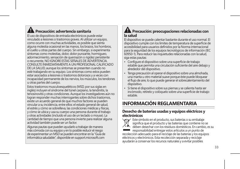 33 Precaución: advertencia sanitariaEl uso de dispositivos de entrada electrónicos puede estar vinculado a lesiones o trastornos graves. Al utilizar un equipo, como ocurre con muchas actividades, es posible que sienta alguna molestia ocasional en las manos, los brazos, los hombros, el cuello u otras partes del cuerpo. Sin embargo, si experimenta síntomas como molestias, dolor, dolor punzante, hormigueo, adormecimiento, sensación de quemazón o rigidez persistente o recurrente, NO IGNORE ESTAS SEÑALES DE ADVERTENCIA. CONSULTE INMEDIATAMENTE A UN PROFESIONAL CALIFICADO DE LA SALUD, aunque los síntomas se presenten cuando no esté trabajando en su equipo. Los síntomas como estos pueden estar asociados a lesiones o trastornos dolorosos y a veces con incapacidad permanente de los nervios, los músculos, los tendones u otras partes del cuerpo.Estos trastornos musculoesqueléticos (MSD, por sus siglas en inglés) incluyen el síndrome del túnel carpiano, la tendinitis, la tenosinovitis y otras condiciones. Aunque los investigadores aún no logran responder muchas interrogantes sobre dichos trastornos, existe un acuerdo general de que muchos factores se pueden vincular a su incidencia, entre ellos: el estado general de salud, el estrés y cómo se sobrelleva, las condiciones médicas y físicas, y cómo se ubica y usa su cuerpo una persona durante el trabajo y otras actividades (incluido el uso de un teclado o mouse). La cantidad de tiempo que una persona invierte para realizar alguna actividad también puede ser un factor.Algunas pautas que pueden ayudarlo a trabajar de manera más cómoda con su equipo y en lo posible reducir el riesgo de experimentar un MSD se pueden encontrar en la “Guía de informática saludable”, disponible en support.microsoft.com  Precaución: preocupaciones relacionadas con la salud El dispositivo se puede calentar bastante durante el uso normal. El dispositivo cumple con los límites de temperatura de supercie de accesibilidad para usuarios denidos por la Norma internacional para la seguridad de los equipos tecnológicos de información (IEC 60950-1). Para reducir las inquietudes relacionadas con la salud, siga estas pautas:•  Congure el dispositivo sobre una supercie de trabajo estable que permita una circulación suciente del aire debajo y alrededor del dispositivo.•  Tenga precaución al operar el dispositivo sobre una almohada, una manta u otro material suave porque éste puede bloquear el ujo de aire, lo que puede generar el sobrecalentamiento del dispositivo.•  Si tiene el dispositivo sobre sus piernas y se calienta hasta ser incómodo, retírelo y colóquelo sobre una supercie de trabajo estable.INFORMACIÓN REGLAMENTARIADesecho de baterías usadas y equipos eléctricos y electrónicosEste símbolo en el producto, sus baterías o su embalaje signica que el producto y las baterías que contiene no se deben desechar con los residuos domésticos. En cambio, es su responsabilidad entregar estos artículos a un punto de recolección adecuado para el reciclaje de las baterías y los equipos eléctricos y electrónicos. Esta recolección separada y reciclaje ayudarán a conservar los recursos naturales y a evitar posibles 