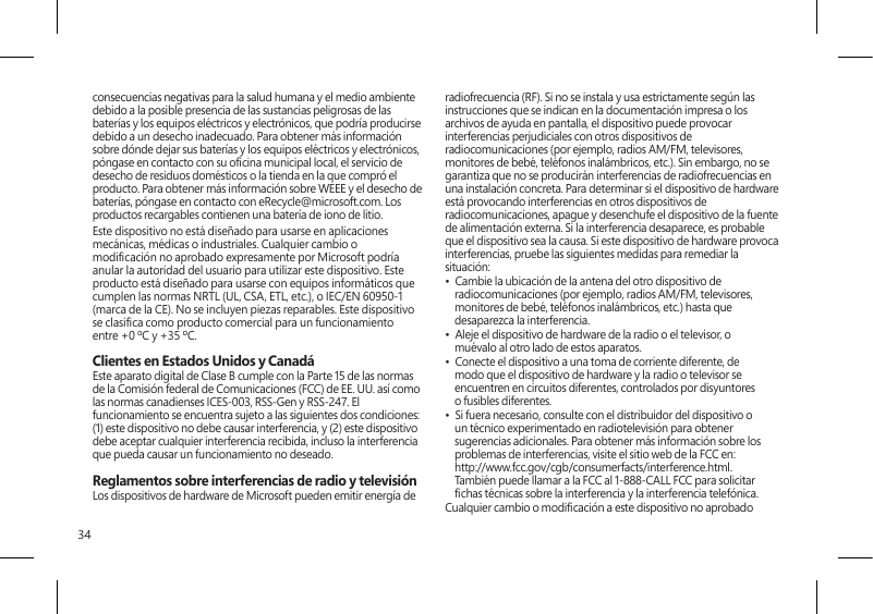 34consecuencias negativas para la salud humana y el medio ambiente debido a la posible presencia de las sustancias peligrosas de las baterías y los equipos eléctricos y electrónicos, que podría producirse debido a un desecho inadecuado. Para obtener más información sobre dónde dejar sus baterías y los equipos eléctricos y electrónicos, póngase en contacto con su ocina municipal local, el servicio de desecho de residuos domésticos o la tienda en la que compró el producto. Para obtener más información sobre WEEE y el desecho de baterías, póngase en contacto con eRecycle@microsoft.com. Los productos recargables contienen una batería de iono de litio.Este dispositivo no está diseñado para usarse en aplicaciones mecánicas, médicas o industriales. Cualquier cambio o modicación no aprobado expresamente por Microsoft podría anular la autoridad del usuario para utilizar este dispositivo. Este producto está diseñado para usarse con equipos informáticos que cumplen las normas NRTL (UL, CSA, ETL, etc.), o IEC/EN 60950-1 (marca de la CE). No se incluyen piezas reparables. Este dispositivo se clasica como producto comercial para un funcionamiento entre +0 ºC y +35 ºC.Clientes en Estados Unidos y CanadáEste aparato digital de Clase B cumple con la Parte 15 de las normas de la Comisión federal de Comunicaciones (FCC) de EE. UU. así como las normas canadienses ICES-003, RSS-Gen y RSS-247. El funcionamiento se encuentra sujeto a las siguientes dos condiciones: (1) este dispositivo no debe causar interferencia, y (2) este dispositivo debe aceptar cualquier interferencia recibida, incluso la interferencia que pueda causar un funcionamiento no deseado. Reglamentos sobre interferencias de radio y televisiónLos dispositivos de hardware de Microsoft pueden emitir energía de radiofrecuencia (RF). Si no se instala y usa estrictamente según las instrucciones que se indican en la documentación impresa o los archivos de ayuda en pantalla, el dispositivo puede provocar interferencias perjudiciales con otros dispositivos de radiocomunicaciones (por ejemplo, radios AM/FM, televisores, monitores de bebé, teléfonos inalámbricos, etc.). Sin embargo, no se garantiza que no se producirán interferencias de radiofrecuencias en una instalación concreta. Para determinar si el dispositivo de hardware está provocando interferencias en otros dispositivos de radiocomunicaciones, apague y desenchufe el dispositivo de la fuente de alimentación externa. Si la interferencia desaparece, es probable que el dispositivo sea la causa. Si este dispositivo de hardware provoca interferencias, pruebe las siguientes medidas para remediar la situación: •  Cambie la ubicación de la antena del otro dispositivo de radiocomunicaciones (por ejemplo, radios AM/FM, televisores, monitores de bebé, teléfonos inalámbricos, etc.) hasta que desaparezca la interferencia.•  Aleje el dispositivo de hardware de la radio o el televisor, o muévalo al otro lado de estos aparatos.•  Conecte el dispositivo a una toma de corriente diferente, de modo que el dispositivo de hardware y la radio o televisor se encuentren en circuitos diferentes, controlados por disyuntores o fusibles diferentes.•  Si fuera necesario, consulte con el distribuidor del dispositivo o un técnico experimentado en radiotelevisión para obtener sugerencias adicionales. Para obtener más información sobre los problemas de interferencias, visite el sitio web de la FCC en: http://www.fcc.gov/cgb/consumerfacts/interference.html. También puede llamar a la FCC al 1-888-CALL FCC para solicitar chas técnicas sobre la interferencia y la interferencia telefónica.Cualquier cambio o modicación a este dispositivo no aprobado 