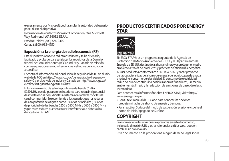 35expresamente por Microsoft podría anular la autoridad del usuario para utilizar el dispositivo. Información de contacto: Microsoft Corporation, One Microsoft Way, Redmond, WA 98052, EE. UU.Estados Unidos: (800) 426-9400Canadá: (800) 933-4750 Exposición a la energía de radiofrecuencia (RF)  Este dispositivo contiene radiotransmisores y se ha diseñado, fabricado y probado para satisfacer los requisitos de la Comisión federal de Comunicaciones (FCC) e Industry Canada en relación con las exposiciones a radiofrecuencias y el índice de absorción.especíco Encontrará información adicional sobre la seguridad de RF en el sitioweb de la FCC en https://www.fcc.gov/general/radio-frequency-safety-0 y el sitio web de Industry Canada en http://www.ic.gc.ca/eic/site/smt-gst.nsf/eng/sf01904.htmlEl funcionamiento de este dispositivo en la banda 5150 a 5250 MHz es solo para uso en interiores para reducir el potencial de interferencias perjudiciales a sistemas de satélites móviles de canal compartido. Se recomienda a los usuarios que los radares de alta potencia se asignan como usuarios principales (usuarios de prioridad) de las bandas 5250 a 5350 MHz y 5650 a 5850 MHz, y que estos radares pueden causar interferencias o daños a los dispositivos LE-LAN.PRODUCTOS CERTIFICADOS POR ENERGY STARENERGY STAR® es un programa conjunto de la Agencia de Protección del Medio Ambiente de EE. UU. y el Departamento de Energía de EE. UU. destinado a ahorrar dinero y a proteger el medio ambiente a través de productos y prácticas de eciencia energética.Al usar productos conformes con ENERGY STAR y sacar provecho de las características de ahorro de energía del equipo, puede ayudar a reducir el consumo de electricidad. El consumo de electricidad reducido puede contribuir a posibles ahorros nancieros, un medio ambiente más limpio y la reducción de emisiones de gases de efecto invernadero.Para obtener más información sobre ENERGY STAR, visite: http://www.energystar.gov •  Consulte el manual del usuario para conocer las opciones predeterminadas de ahorro de energía y tiempos.•  Para reactivar Surface del modo de suspensión, presione y suelte el botón de inicio/apagado de Surface.COPYRIGHTLa información y las opiniones expresadas en este documento, incluida la dirección URL y otras referencias a sitios web, pueden cambiar sin previo aviso.Este documento no le proporciona ningún derecho legal sobre 