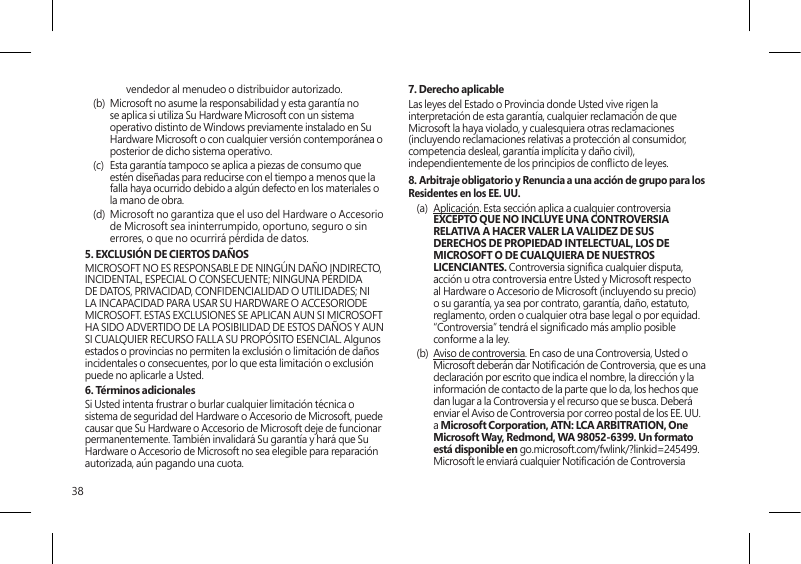 38vendedor al menudeo o distribuidor autorizado.(b)  Microsoft no asume la responsabilidad y esta garantía no se aplica si utiliza Su Hardware Microsoft con un sistema operativo distinto de Windows previamente instalado en Su Hardware Microsoft o con cualquier versión contemporánea o posterior de dicho sistema operativo.(c)  Esta garantía tampoco se aplica a piezas de consumo que estén diseñadas para reducirse con el tiempo a menos que la falla haya ocurrido debido a algún defecto en los materiales o la mano de obra. (d)  Microsoft no garantiza que el uso del Hardware o Accesorio de Microsoft sea ininterrumpido, oportuno, seguro o sin errores, o que no ocurrirá pérdida de datos.5. EXCLUSIÓN DE CIERTOS DAÑOS   MICROSOFT NO ES RESPONSABLE DE NINGÚN DAÑO INDIRECTO, INCIDENTAL, ESPECIAL O CONSECUENTE; NINGUNA PÉRDIDA DE DATOS, PRIVACIDAD, CONFIDENCIALIDAD O UTILIDADES; NI LA INCAPACIDAD PARA USAR SU HARDWARE O ACCESORIODE MICROSOFT. ESTAS EXCLUSIONES SE APLICAN AUN SI MICROSOFT HA SIDO ADVERTIDO DE LA POSIBILIDAD DE ESTOS DAÑOS Y AUN SI CUALQUIER RECURSO FALLA SU PROPÓSITO ESENCIAL. Algunos estados o provincias no permiten la exclusión o limitación de daños incidentales o consecuentes, por lo que esta limitación o exclusión puede no aplicarle a Usted.6. Términos adicionalesSi Usted intenta frustrar o burlar cualquier limitación técnica o sistema de seguridad del Hardware o Accesorio de Microsoft, puede causar que Su Hardware o Accesorio de Microsoft deje de funcionar permanentemente. También invalidará Su garantía y hará que Su Hardware o Accesorio de Microsoft no sea elegible para reparación autorizada, aún pagando una cuota.7. Derecho aplicableLas leyes del Estado o Provincia donde Usted vive rigen la interpretación de esta garantía, cualquier reclamación de que Microsoft la haya violado, y cualesquiera otras reclamaciones (incluyendo reclamaciones relativas a protección al consumidor, competencia desleal, garantía implícita y daño civil), independientemente de los principios de conicto de leyes.8. Arbitraje obligatorio y Renuncia a una acción de grupo para los Residentes en los EE. UU.(a)  Aplicación. Esta sección aplica a cualquier controversia EXCEPTO QUE NO INCLUYE UNA CONTROVERSIA RELATIVA A HACER VALER LA VALIDEZ DE SUS DERECHOS DE PROPIEDAD INTELECTUAL, LOS DE MICROSOFT O DE CUALQUIERA DE NUESTROS LICENCIANTES. Controversia signica cualquier disputa, acción u otra controversia entre Usted y Microsoft respecto al Hardware o Accesorio de Microsoft (incluyendo su precio) o su garantía, ya sea por contrato, garantía, daño, estatuto, reglamento, orden o cualquier otra base legal o por equidad. “Controversia” tendrá el signicado más amplio posible conforme a la ley. (b)  Aviso de controversia. En caso de una Controversia, Usted o Microsoft deberán dar Noticación de Controversia, que es una declaración por escrito que indica el nombre, la dirección y la información de contacto de la parte que lo da, los hechos que dan lugar a la Controversia y el recurso que se busca. Deberá enviar el Aviso de Controversia por correo postal de los EE. UU. a Microsoft Corporation, ATN: LCA ARBITRATION, One Microsoft Way, Redmond, WA 98052-6399. Un formato está disponible en go.microsoft.com/fwlink/?linkid=245499. Microsoft le enviará cualquier Noticación de Controversia 