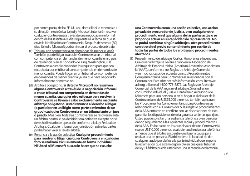 39por correo postal de los EE. UU a su domicilio si lo tenemos o a su dirección electrónica. Usted y Microsoft intentarán resolver cualquier Controversia a través de una negociación informal dentro de los sesenta (60) días siguientes a la fecha en que se envíe la Noticación de Controversia. Después de sesenta (60) días, Usted o Microsoft podrán iniciar el proceso de arbitraje.(c)  Tribunal con competencia en demandas de menor cuantía. También puede litigar cualquier Controversia en un tribunal con competencia en demandas de menor cuantía en su país de residencia o en el Condado de King, Washington, si la Controversia cumple con todos los requisitos para que sea escuchada por el tribunal con competencia en demandas de menor cuantía. Puede litigar en un tribunal con competencia en demandas de menor cuantía ya sea que haya negociado informalmente primero o no. (d)  Arbitraje obligatorio. Si Usted y Microsoft no resuelven alguna Controversia a través de la negociación informal o en un tribunal con competencia en demandas de menor cuantía, cualquier otro esfuerzo para resolver la Controversia se llevará a cabo exclusivamente mediante arbitraje obligatorio. Usted renuncia al derecho a litigar (o participar en un litigio como parte o miembro de un grupo) cualquier Controversia en un tribunal ante un juez o jurado. Más bien, todas las Controversias se resolverán ante un árbitro neutro, cuya decisión será denitiva excepto por el derecho limitado de apelación conforme a la Ley Federal de Arbitraje. Cualquier tribunal con jurisdicción sobre las partes podrá hacer valer el laudo arbitral.(e)  Renuncia a la acción colectiva: Cualquier procedimiento para resolver o litigar cualquier Controversia en cualquier foro se realizará exclusivamente en forma individual. Ni Usted ni Microsoft buscarán hacer que se escuche una Controversia como una acción colectiva, una acción privada de procurador de justicia, o en cualquier otro procedimiento en el que alguna de las partes actúe o se proponga actuar en su capacidad de representante. No se podrá combinar ningún arbitraje u otro procedimiento con otro sin el previo consentimiento por escrito de todas las partes de todos los arbitrajes o procedimientos afectados.(f)  Procedimiento de arbitraje; Costos, Honorarios e Incentivos. Cualquier arbitraje se llevará a cabo en la Asociación de Arbitraje de Estados Unidos (American Arbitration Association, la “AAA”), conforme a sus Reglas de Arbitraje Comercial y en muchos casos de acuerdo con sus Procedimientos Complementarios para Controversias relacionadas con el Consumidor. Para obtener más información, consulte www.adr.org o llame al 1-800-778-7879. Las Reglas de Arbitraje Comercial de la AAA regirán el arbitraje. Si usted es un consumidor individual y usa el Hardware o Accesorios de Microsoft para uso personal o en el hogar, o si el valor de la Controversia es de US$75,000 o menos, también aplicarán los Procedimientos Complementarios para Controversias relacionadas con el Consumidor. Si las reglas o procedimientos de la AAA entraran en conicto con las disposiciones de esta garantía, las disposiciones de esta garantía serán las que rijan. Usted puede solicitar una audiencia telefónica o en persona dando seguimiento a las siguientes reglas y procedimientos de la AAA. En los casos en los que el valor de una Controversia sea de US$10,000 o menos, cualquier audiencia será telefónica a menos que el árbitro encuentre una buena causa para realizar una en persona. El árbitro tiene la facultad de dar cualquier laudo por daños a la parte individual que impone la reclamación que estaría disponible en cualquier tribunal de ley. El árbitro puede establecer una sentencia declaratoria 