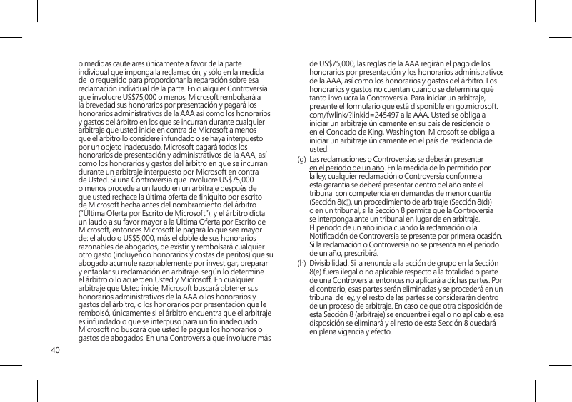 40o medidas cautelares únicamente a favor de la parte individual que imponga la reclamación, y sólo en la medida de lo requerido para proporcionar la reparación sobre esa reclamación individual de la parte. En cualquier Controversia que involucre US$75,000 o menos, Microsoft rembolsará a la brevedad sus honorarios por presentación y pagará los honorarios administrativos de la AAA así como los honorarios y gastos del árbitro en los que se incurran durante cualquier arbitraje que usted inicie en contra de Microsoft a menos que el árbitro lo considere infundado o se haya interpuesto por un objeto inadecuado. Microsoft pagará todos los honorarios de presentación y administrativos de la AAA, así como los honorarios y gastos del árbitro en que se incurran durante un arbitraje interpuesto por Microsoft en contra de Usted. Si una Controversia que involucre US$75,000 o menos procede a un laudo en un arbitraje después de que usted rechace la última oferta de niquito por escrito de Microsoft hecha antes del nombramiento del árbitro (“Última Oferta por Escrito de Microsoft”), y el árbitro dicta un laudo a su favor mayor a la Última Oferta por Escrito de Microsoft, entonces Microsoft le pagará lo que sea mayor de: el aludo o US$5,000, más el doble de sus honorarios razonables de abogados, de existir, y rembolsará cualquier otro gasto (incluyendo honorarios y costas de peritos) que su abogado acumule razonablemente por investigar, preparar y entablar su reclamación en arbitraje, según lo determine el árbitro o lo acuerden Usted y Microsoft. En cualquier arbitraje que Usted inicie, Microsoft buscará obtener sus honorarios administrativos de la AAA o los honorarios y gastos del árbitro, o los honorarios por presentación que le rembolsó, únicamente si el árbitro encuentra que el arbitraje es infundado o que se interpuso para un n inadecuado. Microsoft no buscará que usted le pague los honorarios o gastos de abogados. En una Controversia que involucre más de US$75,000, las reglas de la AAA regirán el pago de los honorarios por presentación y los honorarios administrativos de la AAA, así como los honorarios y gastos del árbitro. Los honorarios y gastos no cuentan cuando se determina qué tanto involucra la Controversia. Para iniciar un arbitraje, presente el formulario que está disponible en go.microsoft.com/fwlink/?linkid=245497 a la AAA. Usted se obliga a iniciar un arbitraje únicamente en su país de residencia o en el Condado de King, Washington. Microsoft se obliga a iniciar un arbitraje únicamente en el país de residencia de usted.(g)  Las reclamaciones o Controversias se deberán presentar en el periodo de un año. En la medida de lo permitido por la ley, cualquier reclamación o Controversia conforme a esta garantía se deberá presentar dentro del año ante el tribunal con competencia en demandas de menor cuantía (Sección 8(c)), un procedimiento de arbitraje (Sección 8(d)) o en un tribunal, si la Sección 8 permite que la Controversia se interponga ante un tribunal en lugar de en arbitraje. El periodo de un año inicia cuando la reclamación o la Noticación de Controversia se presente por primera ocasión. Si la reclamación o Controversia no se presenta en el periodo de un año, prescribirá. (h)  Divisibilidad. Si la renuncia a la acción de grupo en la Sección 8(e) fuera ilegal o no aplicable respecto a la totalidad o parte de una Controversia, entonces no aplicará a dichas partes. Por el contrario, esas partes serán eliminadas y se procederá en un tribunal de ley, y el resto de las partes se considerarán dentro de un proceso de arbitraje. En caso de que otra disposición de esta Sección 8 (arbitraje) se encuentre ilegal o no aplicable, esa disposición se eliminará y el resto de esta Sección 8 quedará en plena vigencia y efecto.