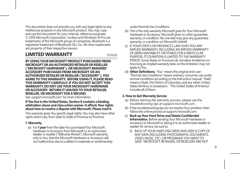 9This document does not provide you with any legal rights to any intellectual property in any Microsoft product. You may copy and use this document for your internal, reference purposes. © 2016 Microsoft Corporation. Surface and Windows 10 Pro are trademarks of the Microsoft group of companies. Bluetooth is a registered trademark of Bluetooth SIG, Inc. All other trademarks are property of their respective owners.LIMITED WARRANTY   V3.0/USBY USING YOUR MICROSOFT PRODUCT PURCHASED FROM MICROSOFT OR AN AUTHORIZED RETAILER OR RESELLER (“MICROSOFT HARDWARE”), OR MICROSOFT BRANDED ACCESSORY PURCHASED FROM MICROSOFT OR AN AUTHORIZED RETAILER OR RESELLER (“ACCESSORY”), YOU AGREE TO THIS WARRANTY.  BEFORE USING IT, PLEASE READ THIS WARRANTY CAREFULLY. IF YOU DO NOT ACCEPT THIS WARRANTY, DO NOT USE YOUR MICROSOFT HARDWARE OR ACCESSORY.  RETURN IT UNUSED TO YOUR RETAILER, RESELLER, OR MICROSOFT FOR A REFUND.  See: support.microsoft.com  for more information.If You live in the United States, Section 8 contains a binding arbitration clause and class action waiver. It affects Your rights about how to resolve a dispute with Microsoft. Please read it.This warranty gives You specic legal rights. You may also have other rights which vary from State to State or Province to Province. 1. Warranty(a) For 1 year from the date You purchased Your Microsoft Hardware or Accessory from Microsoft or an authorized retailer or reseller (“Warranty Period”), Microsoft warrants, only to You, that the Microsoft Hardware or Accessory will not malfunction due to a defect in materials or workmanship under Normal Use Conditions.(b)  This is the only warranty Microsoft gives for Your Microsoft Hardware or Accessory. Microsoft gives no other guarantee, warranty, or condition. No one else may give any guarantee, warranty, or condition on Microsoft’s behalf.(c)  IF YOUR STATE’S OR PROVINCE’S LAW GIVES YOU ANY IMPLIED WARRANTY, INCLUDING AN IMPLIED WARRANTY OF MERCHANTABILITY OR FITNESS FOR A PARTICULAR PURPOSE, ITS DURATION IS LIMITED TO THE WARRANTY PERIOD. Some States or Provinces do not allow limitations on how long an implied warranty lasts, so this limitation may not apply to You.(d)  Other Denitions. “You” means the original end-user.  “Normal Use Conditions” means ordinary consumer use under normal conditions according to the instruction manual. “State” means a State, the District of Columbia, and any other United States territory or possession.  “The United States of America” includes all of them.2. How to Get Warranty Service(a)  Before starting the warranty process, please use the troubleshooting tips at support.microsoft.com .(b)  If the troubleshooting tips do not resolve Your problem, then follow the online process at support.microsoft.com. (c)  Back up Your Hard Drive and Delete Condential Information. Before sending Your Microsoft Hardware or Accessory to Microsoft or taking it to an authorized retailer or reseller for service, be sure to:(I)  BACK UP YOUR HARD DISK DRIVE AND KEEP A COPY OF ANY DATA (INCLUDING PHOTOGRAPHS, DOCUMENTS, VIDEO, MUSIC, ETC.) OR PROGRAMS YOU WANT TO SAVE.  MICROSOFT, RETAILERS, OR RESELLERS ARE NOT 