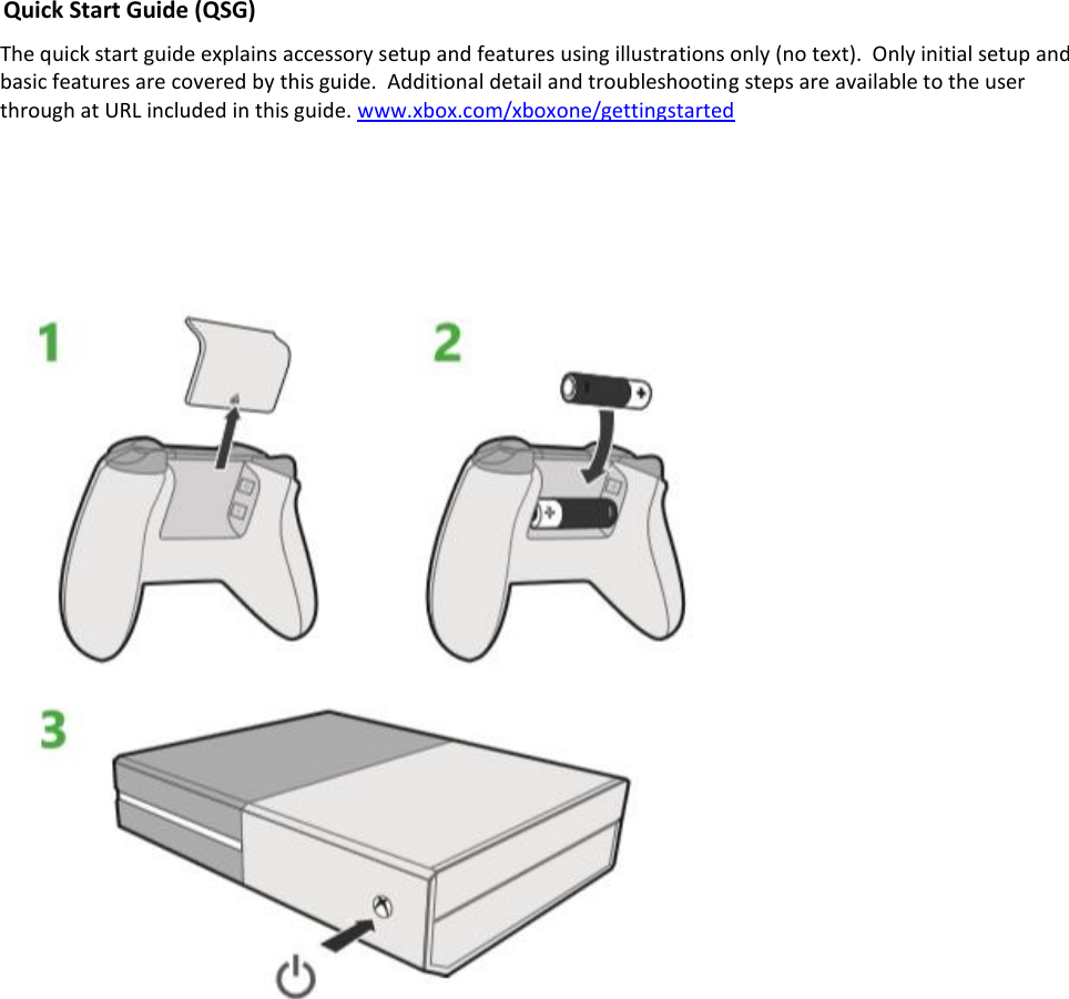 Quick Start Guide (QSG) The quick start guide explains accessory setup and features using illustrations only (no text).  Only initial setup and basic features are covered by this guide.  Additional detail and troubleshooting steps are available to the user through at URL included in this guide. www.xbox.com/xboxone/gettingstarted     