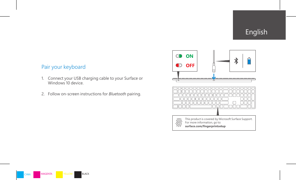 ONOFFEnglishPair your keyboard1.   Connect your USB charging cable to your Surface or    Windows 10 device.2.   Follow on-screen instructions for Bluetooth pairing.This product is covered by Microsoft Surface Support.For more information, go to:surface.com/ngerprintsetupCYAN MAGENTA YELLOW BLACK