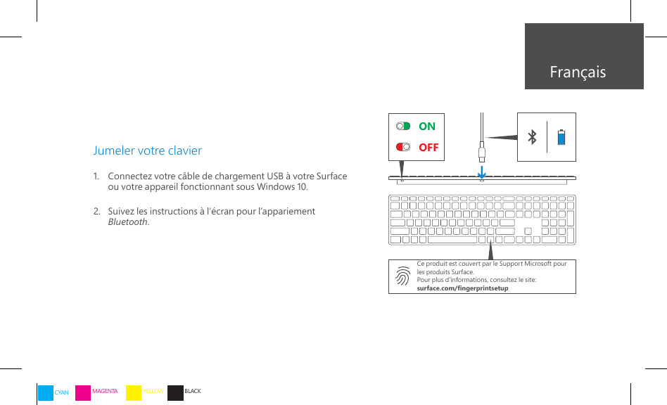 ONOFFFrançaisJumeler votre clavier1.    Connectez votre câble de chargement USB à votre Surface ou votre appareil fonctionnant sous Windows 10.2.    Suivez les instructions à l’écran pour l’appariement Bluetooth.Ce produit est couvert par le Support Microsoft pour les produits Surface.Pour plus d’informations, consultez le site:surface.com/ngerprintsetupCYAN MAGENTA YELLOW BLACK