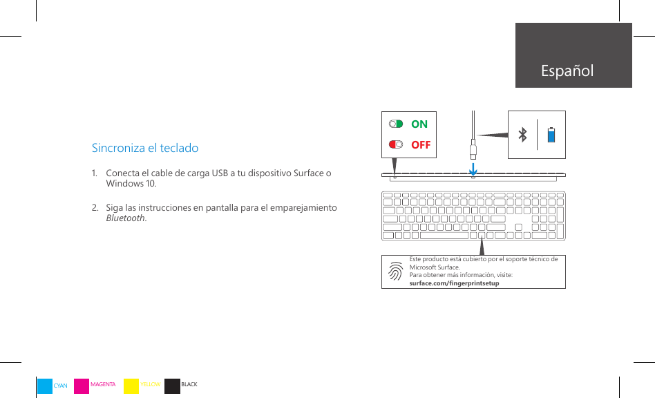 ONOFFEspañolSincroniza el teclado1.    Conecta el cable de carga USB a tu dispositivo Surface o Windows 10.2.    Siga las instrucciones en pantalla para el emparejamiento Bluetooth.Este producto está cubierto por el soporte técnico de Microsoft Surface.Para obtener más información, visite:surface.com/ngerprintsetupCYAN MAGENTA YELLOW BLACK