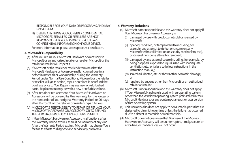 10RESPONSIBLE FOR YOUR DATA OR PROGRAMS AND MAY ERASE THEM. (II)  DELETE ANYTHING YOU CONSIDER CONFIDENTIAL. MICROSOFT, RETAILERS, OR RESELLERS ARE NOT RESPONSIBLE FOR YOUR PRIVACY IF YOU LEAVE CONFIDENTIAL INFORMATION ON YOUR DEVICE.For more information, please see: support.microsoft.com. 3. Microsoft’s Responsibility(a)  After You return Your Microsoft Hardware or Accessory to Microsoft or an authorized retailer or reseller, Microsoft or the retailer or reseller will inspect it.(b)  If Microsoft or the retailer or reseller determines that the Microsoft Hardware or Accessory malfunctioned due to a defect in materials or workmanship during the Warranty Period under Normal Use Conditions, Microsoft or the retailer or reseller will (at its option) repair or replace it, or refund the purchase price to You. Repair may use new or refurbished parts.  Replacement may be with a new or refurbished unit.(c)  After repair or replacement, Your Microsoft Hardware or Accessory will be covered by this warranty for the longer of the remainder of Your original Warranty Period, or 90 days after Microsoft or the retailer or reseller ships it to You.(d)  MICROSOFT’S RESPONSIBILITY TO REPAIR OR REPLACE YOUR MICROSOFT HARDWARE OR ACCESSORY, OR TO REFUND THE PURCHASE PRICE, IS YOUR EXCLUSIVE REMEDY.(e)  If Your Microsoft Hardware or Accessory malfunctions after the Warranty Period expires, there is no warranty of any kind. After the Warranty Period expires, Microsoft may charge You a fee for its efforts to diagnose and service any problems.4. Warranty Exclusions(a)  Microsoft is not responsible and this warranty does not apply if Your Microsoft Hardware or Accessory is:(i)  damaged by use with products not sold or licensed by Microsoft;(ii)  opened, modied, or tampered with (including, for example, any attempt to defeat or circumvent any Microsoft technical limitation or security mechanism, etc.), or its serial number is altered or removed;(iii)  damaged by any external cause (including, for example, by being dropped, exposed to liquid, used with inadequate ventilation, etc., or failure to follow instructions in the instruction manual);(iv) scratched, dented, etc. or shows other cosmetic damage; or(v)  repaired by anyone other than Microsoft or an authorized retailer or reseller.(b)  Microsoft is not responsible and this warranty does not apply if Your Microsoft Hardware is used with an operating system other than the Windows operating system preinstalled in Your Microsoft Hardware, or any contemporaneous or later version of that operating system. (c)  This warranty also does not apply to consumable parts that are designed to diminish over time unless the failure has occurred due to a defect in materials or workmanship. (d)  Microsoft does not guarantee that Your use of the Microsoft Hardware or Accessory will be uninterrupted, timely, secure, or error-free, or that data loss will not occur. 