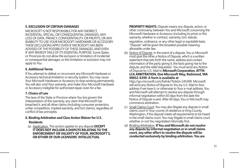 115. EXCLUSION OF CERTAIN DAMAGES MICROSOFT IS NOT RESPONSIBLE FOR ANY INDIRECT, INCIDENTAL, SPECIAL, OR CONSEQUENTIAL DAMAGES; ANY LOSS OF DATA, PRIVACY, CONFIDENTIALITY, OR PROFITS; OR ANY INABILITY TO USE YOUR MICROSOFT HARDWARE OR ACCESSORY.  THESE EXCLUSIONS APPLY EVEN IF MICROSOFT HAS BEEN ADVISED OF THE POSSIBILITY OF THESE DAMAGES, AND EVEN IF ANY REMEDY FAILS OF ITS ESSENTIAL PURPOSE. Some States or Provinces do not allow the exclusion or limitation of incidental or consequential damages, so this limitation or exclusion may not apply to You.6. Additional TermsIf You attempt to defeat or circumvent any Microsoft Hardware or Accessory technical limitation or security system, You may cause Your Microsoft Hardware or Accessory to stop working permanently. You will also void Your warranty, and make Your Microsoft Hardware or Accessory ineligible for authorized repair, even for a fee.7. Choice of Law The laws of the State or Province where You live govern the interpretation of this warranty, any claim that Microsoft has breached it, and all other claims (including consumer protection, unfair competition, implied warranty, and tort claims), regardless of conict of law principles.8. Binding Arbitration and Class Action Waiver for U.S. Residents(a)  Application. This section applies to any dispute EXCEPT IT DOES NOT INCLUDE A DISPUTE RELATING TO THE ENFORCEMENT OR VALIDITY OF YOUR, MICROSOFT’S, OR EITHER OF OUR LICENSORS’ INTELLECTUAL PROPERTY RIGHTS. Dispute means any dispute, action, or other controversy between You and Microsoft concerning the Microsoft Hardware or Accessory (including its price) or this warranty, whether in contract, warranty, tort, statute,   regulation, ordinance, or any other legal or equitable basis. “Dispute” will be given the broadest possible meaning allowable under law. (b)  Notice of Dispute. In the event of a dispute, You or Microsoft must give the other a Notice of Dispute, which is a written statement that sets forth the name, address and contact information of the party giving it, the facts giving rise to the dispute, and the relief requested.  You must send any Notice of Dispute by U.S. Mail to Microsoft Corporation, ATTN: LCA ARBITRATION, One Microsoft Way, Redmond, WA 98052-6399. A form is available at  http://go.microsoft.com/fwlink/?linkid=245499. Microsoft will send any Notice of Dispute to You by U.S. Mail to Your address if we have it, or otherwise to Your e-mail address. You and Microsoft will attempt to resolve any dispute through informal negotiation within 60 days from the date the Notice of Dispute is sent. After 60 days, You or Microsoft may commence arbitration.(c)  Small Claims Court. You may also litigate any dispute in small claims court in Your county of residence or King County, Washington, if the dispute meets all requirements to be heard in the small claims court. You may litigate in small claims court whether or not You negotiated informally rst. (d)  Binding Arbitration. If You and Microsoft do not resolve any dispute by informal negotiation or in small claims court, any other effort to resolve the dispute will be conducted exclusively by binding arbitration. You are 