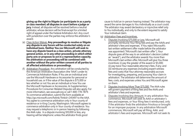 12giving up the right to litigate (or participate in as a party or class member) all disputes in court before a judge or jury. Instead, all disputes will be resolved before a neutral arbitrator, whose decision will be nal except for a limited right of appeal under the Federal Arbitration Act. Any court with jurisdiction over the parties may enforce the arbitrator’s award.(e)  Class Action Waiver. Any proceedings to resolve or litigate any dispute in any forum will be conducted solely on an individual basis. Neither You nor Microsoft will seek to have any dispute heard as a class action, private attorney general action, or in any other proceeding in which either party acts or proposes to act in a representative capacity.  No arbitration or proceeding will be combined with another without the prior written consent of all parties to all affected arbitrations or proceedings.(f)  Arbitration Procedure. Any arbitration will be conducted by the American Arbitration Association (the “AAA”) under its Commercial Arbitration Rules. If You are an individual and use the Microsoft Hardware or Accessories for personal or household use, or if the value of the dispute is $75,000 or less whether or not You are an individual or how You use the Microsoft Hardware or Accessories, its Supplementary Procedures for Consumer-Related Disputes will also apply. For more information, see www.adr.org or call 1-800-778-7879. To commence arbitration, submit the form available at http://go.microsoft.com/fwlink/?linkid=245497 to the AAA. You agree to commence arbitration only in Your county of residence or in King County, Washington. Microsoft agrees to commence arbitration only in Your county of residence. You may request a telephonic or in-person hearing by following the AAA rules.  In a dispute involving $10,000 or less, any hearing will be telephonic unless the arbitrator nds good cause to hold an in-person hearing instead. The arbitrator may award the same damages to You individually as a court could. The arbitrator may award declaratory or injunctive relief only to You individually, and only to the extent required to satisfy Your individual claim.(g)  Arbitration Fees and Incentives.1.  Disputes Involving $75,000 or Less. Microsoft will promptly reimburse Your ling fees and pay the AAA’s and arbitrator’s fees and expenses.  If You reject Microsoft’s last written settlement offer made before the arbitrator was appointed (“Microsoft’s last written offer”), Your dispute goes all the way to an arbitrator’s decision (called an “award”), and the arbitrator awards You more than Microsoft’s last written offer, Microsoft will give You three incentives: (i) pay the greater of the award or $5,000; (ii) pay twice Your reasonable attorney’s fees, if any; and (iii) reimburse any expenses (including expert witness fees and costs) that Your attorney reasonably accrues for investigating, preparing, and pursuing Your claim in arbitration. The arbitrator will determine the amount of fees, costs, and expenses unless You and Microsoft agree on them. 2.  Disputes Involving More Than $75,000. The AAA rules will govern payment of ling fees and the AAA’s and arbitrator’s fees and expenses.3.  Disputes Involving Any Amount. In any arbitration You commence, Microsoft will seek its AAA or arbitrator’s fees and expenses, or Your ling fees it reimbursed, only if the arbitrator nds the arbitration frivolous or brought for an improper purpose. In any arbitration Microsoft commences, Microsoft will pay all ling, AAA, and arbitrator’s fees and expenses. Microsoft will not seek its 